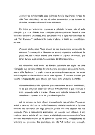 Acho que se a transpiração fosse suprimida durante os primeiros tempos de
      vida (nas criancinhas), as vias da urina aumentariam, e os humores aí
      firmariam para sempre um fluxo mais abundante.


      Em todos os fenômenos, procura-se a utilidade humana, não só pela
vantagem que pode oferecer, mas como princípio de explicação. Encontrar uma
utilidade é encontrar uma razão. Para convencer sobre a ação medicamentosa do
ímã, Van Swinden,10 habitualmente muito prudente e ligado às experiências,
escreve:


      Pergunto ainda a todo Físico sincero se está interiormente convencido de
      que essa Força magnética, tão universal, variada, espantosa e admirável, foi
      produzida pelo Criador apenas para orientar as Agulhas imantadas, que
      foram durante tanto tempo desconhecidas do Gênero humano...


      Os fenômenos mais hostis ao homem costumam ser objeto de uma
valorização cujo caráter antitético deveria chamar a atenção do psicanalista. Assim,
para o abbé Bertholon,11 o trovão provoca "ao mesmo tempo o pavor nas almas
mais intrépidas e a fertilidade nas terras mais ingratas". É também o trovão que
espalha "o fogo produtor, que é olhado, com razão, como um quinto elemento".


      O mesmo acontece com o granizo, que torna também as terras muito férteis;
      vê-se que, em geral, depois que ele cai, tudo refloresce, e que sobretudo o
      trigo, semeado após o granizo, oferece uma colheita infinitamente mais
      abundante do que nos anos em que não caiu granizo.


      Até os tremores de terra influem favoravelmente nas colheitas. Procura-se
atribuir a todas as minúcias de um fenômeno uma utilidade característica. Se uma
utilidade não caracteriza um traço particular, parece que este aspecto não fica
explicado. Para o racionalismo pragmático, um aspecto sem utilidade é um
irracional. Assim, Voltaire vê com clareza a utilidade do movimento anual da Terra
e de seu movimento diurno. Só no período de "25.920 anos", correspondente ao
fenômeno da precessão dos equinócios, ele não "vê nenhum uso sensível".
 