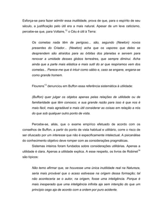 Esforça-se para fazer admitir essa inutilidade, prova de que, para o espírito de seu
século, a justificação pelo útil era a mais natural. Apesar de um leve ceticismo,
percebe-se que, para Voltaire,12 o Céu é útil à Terra:


       Os cometas nada têm de perigoso... são, segundo (Newton) novos
       presentes do Criador... (Newton) acha que os vapores que deles se
       desprendem são atraídos para as órbitas dos planetas e servem para
       renovar a umidade desses globos terrestres, que sempre diminui. Acha
       ainda que a parte mais elástica e mais sutil do ar que respiramos vem dos
       cometas... Parece-me que é intuir como sábio e, caso se engane, engana-se
       como grande homem.


       Flourens13 denunciou em Buffon essa referência sistemática à utilidade:


       (Buffon) quer julgar os objetos apenas pelas relações de utilidade ou de
       familiaridade que têm conosco; e sua grande razão para isso é que nos é
       mais fácil, mais agradável e mais útil considerar as coisas em relação a nós
       do que sob qualquer outro ponto de vista.


       Percebe-se, aliás, que o exame empírico efetuado de acordo com os
conselhos de Buffon, a partir do ponto de vista habitual e utilitário, corre o risco de
ser ofuscado por um interesse que não é especificamente intelectual. A psicanálise
do conhecimento objetivo deve romper com as considerações pragmáticas.
       Sistemas inteiros foram fundados sobre considerações utilitárias. Apenas a
utilidade é clara. Apenas a utilidade explica. A esse respeito, os livros de Robinet14
são típicos:


       Não temo afirmar que, se houvesse uma única inutilidade real na Natureza,
       seria mais provável que o acaso estivesse na origem dessa formação; tal
       não aconteceria se o autor, na origem, fosse uma inteligência. Porque é
       mais inesperado que uma inteligência infinita aja sem intenção do que um
       princípio cego aja de acordo com a ordem por puro acidente.
 
