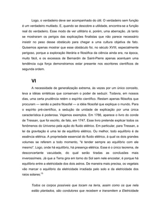 Logo, o verdadeiro deve ser acompanhado do útil. O verdadeiro sem função
é um verdadeiro mutilado. E, quando se descobre a utilidade, encontra-se a função
real do verdadeiro. Esse modo de ver utilitário é, porém, uma aberração. Já tanto
se mostraram os perigos das explicações finalistas que não parece necessário
insistir no peso desse obstáculo para chegar a uma cultura objetiva de fato.
Quisemos apenas mostrar que esse obstáculo foi, no século XVIII, especialmente
perigoso, porque a exploração literária e filosófica da ciência ainda era, na época,
muito fácil, e os excessos de Bernardin de Saint-Pierre apenas acentuam uma
tendência cuja força demonstramos estar presente nos escritores científicos de
segunda ordem.


       VI
       A necessidade de generalização extrema, às vezes por um único conceito,
leva a idéias sintéticas que conservam o poder de seduzir. Todavia, em nossos
dias, uma certa prudência retém o espírito científico. Restam apenas filósofos que
procuram — senão a pedra filosofal — a idéia filosofal que explique o mundo. Para
o espírito pré-científico, a sedução da unidade de explicação por uma única
característica é poderosa. Vejamos exemplos. Em 1786, aparece o livro do conde
de Tressan, que foi escrito, de fato, em 1747. Esse livro pretende explicar todos os
fenômenos do Universo pela ação do fluido elétrico. Em particular, para Tressan, a
lei da gravitação é uma lei de equilíbrio elétrico. Ou melhor, todo equilíbrio é de
essência elétrica. A propriedade essencial do fluido elétrico, à qual os dois grandes
volumes se referem a todo momento, "é tender sempre ao equilíbrio com ele
mesmo". Logo, onde há equilíbrio, há presença elétrica. Esse é o único teorema, de
desconcertante     vacuidade,   do   qual   serão   tiradas   as   conclusões   mais
inverossímeis. Já que a Terra gira em torno do Sol sem nele encostar, é porque há
equilíbrio entre a eletricidade dos dois astros. De maneira mais precisa, os vegetais
vão marcar o equilíbrio da eletricidade irradiada pelo solo e da eletricidade dos
raios solares:15


       Todos os corpos possíveis que tocam na terra, assim como os que nela
       estão plantados, são condutores que recebem e transmitem a Eletricidade
 