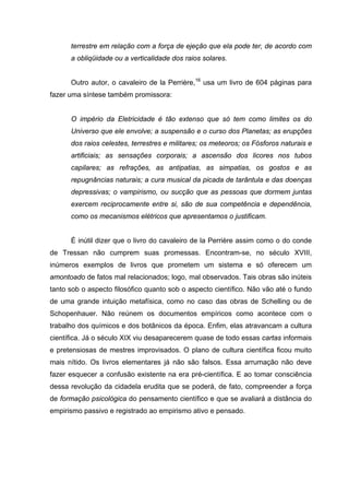 terrestre em relação com a força de ejeção que ela pode ter, de acordo com
      a obliqüidade ou a verticalidade dos raios solares.


      Outro autor, o cavaleiro de la Perrière,16 usa um livro de 604 páginas para
fazer uma síntese também promissora:


      O império da Eletricidade é tão extenso que só tem como limites os do
      Universo que ele envolve; a suspensão e o curso dos Planetas; as erupções
      dos raios celestes, terrestres e militares; os meteoros; os Fósforos naturais e
      artificiais; as sensações corporais; a ascensão dos licores nos tubos
      capilares; as refrações, as antipatias, as simpatias, os gostos e as
      repugnâncias naturais; a cura musical da picada de tarântula e das doenças
      depressivas; o vampirismo, ou sucção que as pessoas que dormem juntas
      exercem reciprocamente entre si, são de sua competência e dependência,
      como os mecanismos elétricos que apresentamos o justificam.


      É inútil dizer que o livro do cavaleiro de la Perrière assim como o do conde
de Tressan não cumprem suas promessas. Encontram-se, no século XVIII,
inúmeros exemplos de livros que prometem um sistema e só oferecem um
amontoado de fatos mal relacionados; logo, mal observados. Tais obras são inúteis
tanto sob o aspecto filosófico quanto sob o aspecto científico. Não vão até o fundo
de uma grande intuição metafísica, como no caso das obras de Schelling ou de
Schopenhauer. Não reúnem os documentos empíricos como acontece com o
trabalho dos químicos e dos botânicos da época. Enfim, elas atravancam a cultura
científica. Já o século XIX viu desaparecerem quase de todo essas cartas informais
e pretensiosas de mestres improvisados. O plano de cultura científica ficou muito
mais nítido. Os livros elementares já não são falsos. Essa arrumação não deve
fazer esquecer a confusão existente na era pré-científica. E ao tomar consciência
dessa revolução da cidadela erudita que se poderá, de fato, compreender a força
de formação psicológica do pensamento científico e que se avaliará a distância do
empirismo passivo e registrado ao empirismo ativo e pensado.
 