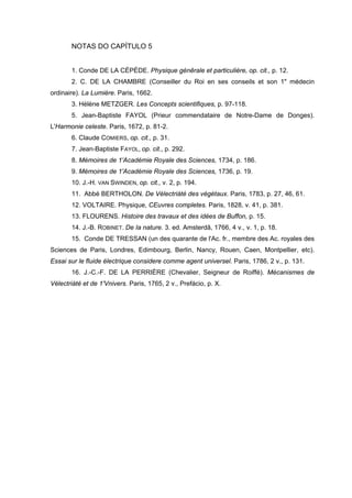 NOTAS DO CAPÍTULO 5


       1. Conde DE LA CÉPÈDE. Physique génêrale et particulière, op. cit., p. 12.
       2. C. DE LA CHAMBRE (Conseiller du Roi en ses conseils et son 1" médecin
ordinaire). La Lumière. Paris, 1662.
       3. Hélène METZGER. Les Concepts scientifiques, p. 97-118.
       5. Jean-Baptiste FAYOL (Prieur commendataire de Notre-Dame de Donges).
L'Harmonie celeste. Paris, 1672, p. 81-2.
       6. Claude COMIERS, op. cit., p. 31.
       7. Jean-Baptiste FAYOL, op. cit., p. 292.
       8. Mémoires de 1'Académie Royale des Sciences, 1734, p. 186.
       9. Mémoires de 1'Académie Royale des Sciences, 1736, p. 19.
       10. J.-H. VAN SWINDEN, op. cit., v. 2, p. 194.
       11. Abbé BERTHOLON. De Vélectriàté des végétaux. Paris, 1783, p. 27, 46, 61.
       12. VOLTAIRE. Physique, CEuvres completes. Paris, 1828, v. 41, p. 381.
       13. FLOURENS. Histoire des travaux et des idées de Buffon, p. 15.
       14. J.-B. ROBINET. De Ia nature. 3. ed. Amsterdã, 1766, 4 v., v. 1, p. 18.
       15. Conde DE TRESSAN (un des quarante de l'Ac. fr., membre des Ac. royales des
Sciences de Paris, Londres, Edimbourg, Berlin, Nancy, Rouen, Caen, Montpellier, etc).
Essai sur le fluide électrique considere comme agent universel. Paris, 1786, 2 v., p. 131.
       16. J.-C.-F. DE LA PERRIÈRE (Chevalier, Seigneur de Roiffé). Mécanismes de
Vélectriàté et de 1'Vnivers. Paris, 1765, 2 v., Prefácio, p. X.
 