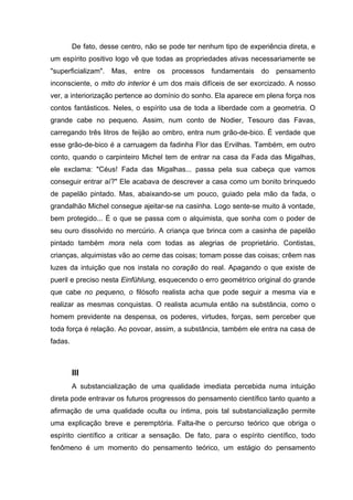 De fato, desse centro, não se pode ter nenhum tipo de experiência direta, e
um espírito positivo logo vê que todas as propriedades ativas necessariamente se
"superficializam". Mas, entre os processos fundamentais do pensamento
inconsciente, o mito do interior é um dos mais difíceis de ser exorcizado. A nosso
ver, a interiorização pertence ao domínio do sonho. Ela aparece em plena força nos
contos fantásticos. Neles, o espírito usa de toda a liberdade com a geometria. O
grande cabe no pequeno. Assim, num conto de Nodier, Tesouro das Favas,
carregando três litros de feijão ao ombro, entra num grão-de-bico. É verdade que
esse grão-de-bico é a carruagem da fadinha Flor das Ervilhas. Também, em outro
conto, quando o carpinteiro Michel tem de entrar na casa da Fada das Migalhas,
ele exclama: "Céus! Fada das Migalhas... passa pela sua cabeça que vamos
conseguir entrar aí?" Ele acabava de descrever a casa como um bonito brinquedo
de papelão pintado. Mas, abaixando-se um pouco, guiado pela mão da fada, o
grandalhão Michel consegue ajeitar-se na casinha. Logo sente-se muito à vontade,
bem protegido... É o que se passa com o alquimista, que sonha com o poder de
seu ouro dissolvido no mercúrio. A criança que brinca com a casinha de papelão
pintado também mora nela com todas as alegrias de proprietário. Contistas,
crianças, alquimistas vão ao cerne das coisas; tomam posse das coisas; crêem nas
luzes da intuição que nos instala no coração do real. Apagando o que existe de
pueril e preciso nesta Einfühlung, esquecendo o erro geométrico original do grande
que cabe no pequeno, o filósofo realista acha que pode seguir a mesma via e
realizar as mesmas conquistas. O realista acumula então na substância, como o
homem previdente na despensa, os poderes, virtudes, forças, sem perceber que
toda força é relação. Ao povoar, assim, a substância, também ele entra na casa de
fadas.



         III
         A substancialização de uma qualidade imediata percebida numa intuição
direta pode entravar os futuros progressos do pensamento científico tanto quanto a
afirmação de uma qualidade oculta ou íntima, pois tal substancialização permite
uma explicação breve e peremptória. Falta-lhe o percurso teórico que obriga o
espírito científico a criticar a sensação. De fato, para o espírito científico, todo
fenômeno é um momento do pensamento teórico, um estágio do pensamento
 