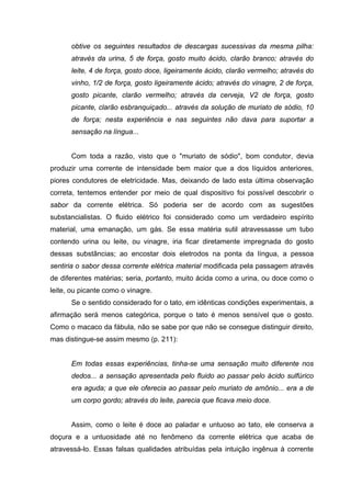 obtive os seguintes resultados de descargas sucessivas da mesma pilha:
      através da urina, 5 de força, gosto muito ácido, clarão branco; através do
      leite, 4 de força, gosto doce, ligeiramente ácido, clarão vermelho; através do
      vinho, 1/2 de força, gosto ligeiramente ácido; através do vinagre, 2 de força,
      gosto picante, clarão vermelho; através da cerveja, V2 de força, gosto
      picante, clarão esbranquiçado... através da solução de muriato de sódio, 10
      de força; nesta experiência e nas seguintes não dava para suportar a
      sensação na língua...


      Com toda a razão, visto que o "muriato de sódio", bom condutor, devia
produzir uma corrente de intensidade bem maior que a dos líquidos anteriores,
piores condutores de eletricidade. Mas, deixando de lado esta última observação
correta, tentemos entender por meio de qual dispositivo foi possível descobrir o
sabor da corrente elétrica. Só poderia ser de acordo com as sugestões
substancialistas. O fluido elétrico foi considerado como um verdadeiro espírito
material, uma emanação, um gás. Se essa matéria sutil atravessasse um tubo
contendo urina ou leite, ou vinagre, iria ficar diretamente impregnada do gosto
dessas substâncias; ao encostar dois eletrodos na ponta da língua, a pessoa
sentiria o sabor dessa corrente elétrica material modificada pela passagem através
de diferentes matérias; seria, portanto, muito ácida como a urina, ou doce como o
leite, ou picante como o vinagre.
      Se o sentido considerado for o tato, em idênticas condições experimentais, a
afirmação será menos categórica, porque o tato é menos sensível que o gosto.
Como o macaco da fábula, não se sabe por que não se consegue distinguir direito,
mas distingue-se assim mesmo (p. 211):


      Em todas essas experiências, tinha-se uma sensação muito diferente nos
      dedos... a sensação apresentada pelo fluido ao passar pelo ácido sulfúrico
      era aguda; a que ele oferecia ao passar pelo muriato de amônio... era a de
      um corpo gordo; através do leite, parecia que ficava meio doce.


      Assim, como o leite é doce ao paladar e untuoso ao tato, ele conserva a
doçura e a untuosidade até no fenômeno da corrente elétrica que acaba de
atravessá-lo. Essas falsas qualidades atribuídas pela intuição ingênua à corrente
 