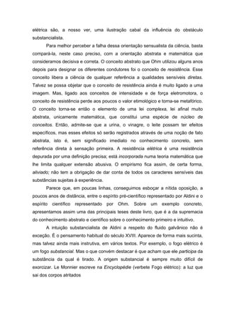 elétrica são, a nosso ver, uma ilustração cabal da influência do obstáculo
substancialista.
       Para melhor perceber a falha dessa orientação sensualista da ciência, basta
compará-la, neste caso preciso, com a orientação abstrata e matemática que
consideramos decisiva e correta. O conceito abstrato que Ohm utilizou alguns anos
depois para designar os diferentes condutores foi o conceito de resistência. Esse
conceito libera a ciência de qualquer referência a qualidades sensíveis diretas.
Talvez se possa objetar que o conceito de resistência ainda é muito ligado a uma
imagem. Mas, ligado aos conceitos de intensidade e de força eletromotora, o
conceito de resistência perde aos poucos o valor etimológico e torna-se metafórico.
O conceito torna-se então o elemento de uma lei complexa, lei afinal muito
abstrata, unicamente matemática, que constitui uma espécie de núcleo de
conceitos. Então, admite-se que a urina, o vinagre, o leite possam ter efeitos
específicos, mas esses efeitos só serão registrados através de uma noção de fato
abstrata, isto é, sem significado imediato no conhecimento concreto, sem
referência direta à sensação primeira. A resistência elétrica é uma resistência
depurada por uma definição precisa; está incorporada numa teoria matemática que
lhe limita qualquer extensão abusiva. O empirismo fica assim, de certa forma,
aliviado; não tem a obrigação de dar conta de todos os caracteres sensíveis das
substâncias sujeitas à experiência.
       Parece que, em poucas linhas, conseguimos esboçar a nítida oposição, a
poucos anos de distância, entre o espírito pré-científico representado por Aldini e o
espírito   científico   representado   por   Ohm.   Sobre   um   exemplo   concreto,
apresentamos assim uma das principais teses deste livro, que é a da supremacia
do conhecimento abstrato e científico sobre o conhecimento primeiro e intuitivo.
       A intuição substancialista de Aldini a respeito do fluido galvânico não é
exceção. É o pensamento habitual do século XVIII. Aparece de forma mais sucinta,
mas talvez ainda mais instrutiva, em vários textos. Por exemplo, o fogo elétrico é
um fogo substancial. Mas o que convém destacar é que acham que ele participa da
substância da qual é tirado. A origem substancial é sempre muito difícil de
exorcizar. Le Monnier escreve na Encyclopédie (verbete Fogo elétrico): a luz que
sai dos corpos atritados
 
