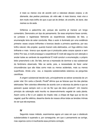 é mais ou menos viva de acordo com a natureza desses corpos; a do
       diamante, das pedras preciosas, do vidro etc. é mais branca, mais viva e
       tem muito mais brilho do que a que sai do âmbar, do enxofre, do lacre, das
       resinas ou da seda.


       Grifamos a palavrinha etc, porque ela sozinha já merece um longo
comentário. Demonstra um tipo de pensamento. Se esse empirismo fosse correto,
se juntasse e registrasse fielmente as experiências realizadas de fato, a
enumeração teria de estar concluída. Mas o autor é iluminado por uma evidência
primeira: esses corpos brilhantes e brancos desde a primeira aparência, por seu
brilho natural, irão projetar, quando tiverem sido eletrizados, um fogo elétrico mais
brilhante e mais branco que aquele que é produzido pelos corpos opacos e sem
brilho! Por isso, é inútil prosseguir a experiência! É inútil até segui-la com atenção e
anotar todas as variáveis da experiência! É inútil concluir a enumeração; o próprio
leitor preencherá o etc. De fato, tem-se a impressão de dominar a raiz substancial
do fenômeno observado. Não se sente, pois, a necessidade de fazer variar
circunstâncias que são tidas como mais ou menos acidentais, mais ou menos
superficiais. Ainda uma      vez, a resposta substancialista estancou as perguntas
científicas.
       A origem substancial decide tudo, principalmente se estiver acrescida de um
poder vital. Em carta a Zanotti, Pivatti9 afirma que as faíscas que tira das plantas
eletrizadas "têm coloridos diferentes de acordo com a natureza da planta e que se
parecem quase sempre com a cor da flor que ela deve produzir". Um mesmo
princípio de coloração está inscrito no desenvolvimento vegetal de cada planta.
Assim como a flor é um salpico do ímpeto vital, a chispa de fogo que se tira do
vegetal, qual flor elétrica, desenha diante de nossos olhos todas as tensões íntimas
do ser que ela expressa.



       IV
       Seguindo nosso método, examinemos agora um caso em que o obstáculo
substancialista é superado e, por conseguinte, em que o pensamento se corrige,
mas vejamos como é insuficiente essa primeira correção.
 