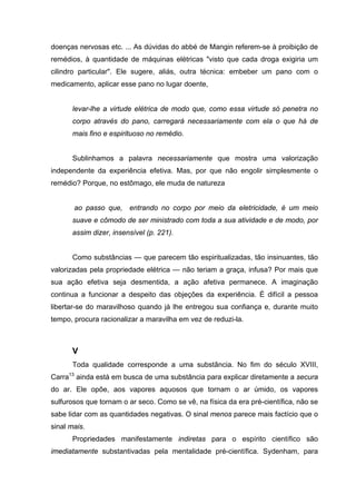 doenças nervosas etc. ... As dúvidas do abbé de Mangin referem-se à proibição de
remédios, à quantidade de máquinas elétricas "visto que cada droga exigiria um
cilindro particular". Ele sugere, aliás, outra técnica: embeber um pano com o
medicamento, aplicar esse pano no lugar doente,


      levar-lhe a virtude elétrica de modo que, como essa virtude só penetra no
      corpo através do pano, carregará necessariamente com ela o que há de
      mais fino e espirituoso no remédio.


      Sublinhamos a palavra necessariamente que mostra uma valorização
independente da experiência efetiva. Mas, por que não engolir simplesmente o
remédio? Porque, no estômago, ele muda de natureza


       ao passo que, entrando no corpo por meio da eletricidade, é um meio
      suave e cômodo de ser ministrado com toda a sua atividade e de modo, por
      assim dizer, insensível (p. 221).


      Como substâncias — que parecem tão espiritualizadas, tão insinuantes, tão
valorizadas pela propriedade elétrica — não teriam a graça, infusa? Por mais que
sua ação efetiva seja desmentida, a ação afetiva permanece. A imaginação
continua a funcionar a despeito das objeções da experiência. É difícil a pessoa
libertar-se do maravilhoso quando já lhe entregou sua confiança e, durante muito
tempo, procura racionalizar a maravilha em vez de reduzi-la.



      V
      Toda qualidade corresponde a uma substância. No fim do século XVIII,
Carra13 ainda está em busca de uma substância para explicar diretamente a secura
do ar. Ele opõe, aos vapores aquosos que tornam o ar úmido, os vapores
sulfurosos que tornam o ar seco. Como se vê, na física da era pré-científica, não se
sabe lidar com as quantidades negativas. O sinal menos parece mais factício que o
sinal mais.
      Propriedades manifestamente indiretas para o espírito científico são
imediatamente substantivadas pela mentalidade pré-científica. Sydenham, para
 