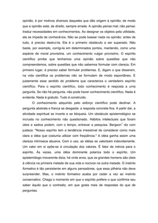 opinião, é por motivos diversos daqueles que dão origem à opinião; de modo
que a opinião está, de direito, sempre errada. A opinião pensa mal; não pensa:
traduz necessidades em conhecimentos. Ao designar os objetos pela utilidade,
ela se impede de conhecê-los. Não se pode basear nada na opinião: antes de
tudo, é preciso destruí-la. Ela é o primeiro obstáculo a ser superado. Não
basta, por exemplo, corrigi-la em determinados pontos, mantendo, como uma
espécie de moral provisória, um conhecimento vulgar provisório. O espírito
científico proíbe que tenhamos uma opinião sobre questões que não
compreendemos, sobre questões que não sabemos formular com clareza. Em
primeiro lugar, é preciso saber formular problemas. E, digam o que disserem,
na vida cientifica os problemas não se formulam de modo espontâneo. E
justamente esse sentido do problema que caracteriza o verdadeiro espírito
científico. Para o espírito científico, todo conhecimento é resposta a urna
pergunta. Se não há pergunta, não pode haver conhecimento científico. Nada é
evidente. Nada é gratuito. Tudo é construído.
      O conhecimento adquirido pelo esforço científico pode declinar. A
pergunta abstrata e franca se desgasta: a resposta concreta fica. A partir daí, a
atividade espiritual se inverte e se bloqueia. Um obstáculo epistemológico se
incrusta no conhecimento não questionado. Hábitos intelectuais que foram
úteis e sadios podem, com o tempo, entravar a pesquisa. Bergson1 diz com
justeza: "Nosso espírito tem a tendência irresistível de considerar como mais
clara a idéia que costuma utilizar com freqüência." A idéia ganha assim uma
clareza intrínseca abusiva. Com o uso, as idéias se valorizam indevidamente.
Um valor em si opõe-se à circulação dos valores. É fator de inércia para o
espírito. Às vezes, uma idéia dominante polariza todo o espírito. Um
epistemólogo irreverente dizia, há vinte anos, que os grandes homens são úteis
à ciência na primeira metade de sua vida e nocivos na outra metade. O instinto
formativo é tão persistente em alguns pensadores, que essa pilhéria não deve
surpreender. Mas, o instinto formativo acaba por ceder a vez ao instinto
conservativo. Chega o momento em que o espírito prefere o que confirma seu
saber àquilo que o contradiz, em que gosta mais de respostas do que de
perguntas.
 