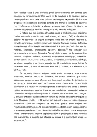 fluido elétrico. Essa é uma tendência geral, que se encontra em campos bem
afastados do pensamento científico, como no da psicologia e da literatura: quanto
menos precisa for uma idéia, mais palavras existem para expressá-la. No fundo, o
progresso do pensamento científico consiste em diminuir o número de adjetivos
que convêm a um substantivo, e não em aumentar esse número. Na ciência, os
atributos são pensados de forma hierárquica e não de forma justaposta.
       É natural que nas ciências atrasadas, como a medicina, esse empirismo
prolixo seja mais aparente. Um medicamento, no século XVIII, é literalmente
coberto de adjetivos. Eis alguns exemplos, entre mil: "O enxofre dourado é,
portanto, emenagogo, hepático, mesentério, béquico, febrífugo, cefálico, diaforético
e alexifármaco" (Encyclopédie, verbete Antimônio). A genebra é "sudorífica, cordial,
histérica, estomacal, antiflatulenta, aperitiva, béquica".19 Os "simples" são
especialmente complexos. Segundo a Encyclopédie, a mera raiz de cardo-santo é
vomitiva, purgativa, diurética, sudorífica, expectorante emenagoga, alexitérica,
cordial, estomacal, hepática, antiapoplética, antiepilética, antipleurética, febrífuga,
vermífuga, vulnerária e afrodisíaca, ou seja, tem 17 propriedades farmacêuticas. O
fel-da-terra tem 7, o óleo de amêndoa doce tem 9, o limão, 8, a betônica, 7, a
cânfora, 8 etc.
       Se os mais diversos atributos estão assim apostos a uma mesma
substância, também não é de estranhar, em sentido contrário, que várias
substâncias concorram para oferecer um determinado remédio. Os boticários do
século XVIII ainda empregam as misturas mais complicadas. O emplastro
diabotanum é a reunião de inúmeras plantas. Como cada uma delas já contém
muitas características, pode-se imaginar que confluência substancial realiza o
diabotanum. O ungüento-dos-apóstolos é composto, evidentemente, de 12 drogas.
O eletuário antiescor-bútico de Malouin contém 22 simples. O bálsamo-tranqüilo do
abbé Rousseau contém 19. O famoso sal policrestro, que os irmãos Seignette
apresentam como um composto de três sais, parece muito simples aos
"doutrinários polifármacos". As teriagas também obedecem a um substancialismo
eclético que poderia ser o símbolo de mentalidades peculiares. Numa teriaga que
reúne 150 substâncias, ninguém se preocupa com as proporções; a mera presença
dos ingredientes já garante sua eficácia. A teriaga é a interminável junção de
substâncias.20
 
