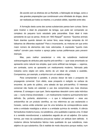 De acordo com as diretivas de La Rochelle, a fabricação da teriaga, como a
      das grandes preparações que combinavam uma infinidade de drogas, devia
      ser realizada por todos os mestres, e o produto obtido, repartido entre eles.


      A formação desta suma das sumas substanciais parece bem curiosa. Serve
para mostrar o ideal do preparador da teriaga, que pode ser comparado ao
complexo do pequeno lucro estudado pela psicanálise. Esse ideal é mais
persistente do que se pensa. Ainda em 1843 Raspail21 escreve: "Quantos animais
ficam doentes quando deixam de comer feno, essa teriaga composta de mil
bálsamos de diferentes espécies!" Para o inconsciente, as misturas em que entra
maior número de elementos são mais valorizadas. A expressão "quanto mais
melhor" convém para mostrar o apreço pelas sumas polifármacas para prevenir
doenças.
      Mas,   para   melhor    caracterizar   o   mito   da   substância    medicinal
sobrecarregada de atributos pelo espírito pré-científico — quer esse amontoado se
apresente como natural nos simples, quer como artificial nas teriagas — vejamos,
em contraste, como se apresenta um medicamento moderno, fabricado pela
indústria como objeto em série, dentro de um ideal de unidade e exatidão.
Comparemos, por exemplo, a antipirina com um sedativo antigo.
      Para compreender o paralelo, é preciso deixar de lado o prospecto de
propaganda comercial. Com efeito, esse prospecto é redigido na certeza de
encontrar, da parte do público, uma adesão de tipo pré-científico. O interesse
comercial não hesita em estender o uso dos comprimidos aos mais diversos
sintomas. E consegue o que quer. Seria espantoso descobrir como cada indivíduo
usa — numa imensa diversidade — um medicamento moderno quimicamente bem
definido. Se, portanto, abstrairmos — o que é indispensável — esse uso
anticientífico de um produto científico, se nos referirmos ao uso esclarecido e
honesto, vamos então entender que há uma tentativa de correspondência exata
entre a entidade nosológica a aliviar e a entidade química do remédio. A ciência
farmacêutica moderna busca, na substância, uma qualidade e apenas uma. O ideal
é o remédio monofuncional, o substantivo seguido de um só adjetivo. Em outros
termos, por meio da substância procura-se realizar um atributo bem definido. A
moderna ciência farmacêutica fabrica mais qualidade do que substância, mais
adjetivo do que substantivo. Ela é realista de modo discursivo porque realiza, num
 