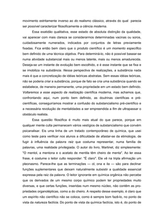 movimento estritamente inverso ao do realismo clássico, através do qual parecia
ser possível caracterizar filosoficamente a ciência moderna.
       Essa exatidão qualitativa, esse estado de absoluta distinção da qualidade,
vai aparecer com mais clareza se considerarmos determinadas vacinas ou soros,
cuidadosamente numerados, indicados por conjuntos de letras previamente
fixadas. Fica então bem claro que o produto científico é um momento específico
bem definido de uma técnica objetiva. Para determiná-lo, não é possível basear-se
numa atividade substancial mais ou menos latente, mais ou menos amadurecida.
Deseja-se um instante de evolução bem escolhido, e é esse instante que se fixa e
se imobiliza na substância. Nessa perspectiva de realizações, a substância nada
mais é que a concretização de idéias teóricas abstratas. Sem essas idéias teóricas,
não se poderia criar a substância, porque de fato se cria uma substância quando se
estabelece, de maneira permanente, uma propriedade em um estado bem definido.
Voltaremos a esse aspecto da realização científica moderna, mas achamos que,
confrontando aqui, num ponto bem definido, as doutrinas científicas e pré-
científicas, conseguiríamos mostrar a confusão do substancialismo pré-científico e
a necessária revolução de mentalidades a ser empreendida a fim de ultrapassar o
obstáculo realista.
       Essa questão filosófica é muito mais atual do que parece, porque em
qualquer mente culta permanecem vários vestígios de substancialismo que convém
psicanalisar. Eis uma linha de um tratado contemporâneo de química, que usei
como teste para verificar nos alunos a dificuldade de afastar-se da etimologia, de
fugir à influência da palavra raiz que costuma representar, numa família de
palavras, uma realidade privilegiada. O autor do livro, Martinet, diz simplesmente:
"O mentol, a mentona e o acetato de mentila têm cheiro de menta". Ao ler essa
frase, é costume o leitor culto responder: "É claro". Ele vê na tripla afirmação um
pleonasmo. Parece-lhe que as terminações — ol, ona e ila — são para declinar
funções suplementares que deixam naturalmente subsistir a qualidade essencial
expressa pela raiz da palavra. O leitor ignorante em química orgânica não percebe
que os derivados de um mesmo corpo químico podem ter propriedades muito
diversas, e que certas funções, inseridas num mesmo núcleo, não contêm as pro-
priedades organolépticas, como a do cheiro. A respeito desse exemplo, é claro que
um espírito não científico não se coloca, como é sempre bom fazê-lo, no ponto de
vista da natureza factícia. Do ponto de vista da química factícia, isto é, do ponto de
 