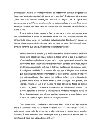 propriedades". Fixar o sal volátil por meio da cal faz também com que ele perca sua
força, sua "essência espiritual", já que a cal o "petrifica". É claro que Charas não
prova nenhuma dessas afirmações, displicência lógica que é típica das
valorizações a priori. Pura e simplesmente ele substancializou o cheiro. Para ele, a
sensação primeira não deve, nem por um instante, ser separada da substância da
qual é o sinal.
       A força insinuante dos odores, o fato de eles se imporem, que se queira ou
não, conferem-lhes a marca de realidades ativas. De fato, o cheiro costuma ser
apresentado como prova de realidades individualizadas. Boerhaave24 nunca se
liberou inteiramente da idéia de que cada ser tem um princípio individualizador,
princípio concreto que uma química sutil pode pretender isolar:


       Enfim a Química é a única que ensina que existe em cada animal, em cada
       planta, uma espécie de vapor exclusivo desse Corpo, e que é tão sutil que
       só se manifesta pelo cheiro, ou pelo sabor, ou por alguns efeitos que lhe são
       particulares. Esse vapor está impregnado do que constitui a natureza própria
       do Corpo no qual reside, e do que o distingue exatamente de qualquer outro.
       A prodigiosa sutilidade faz com que não seja percebido pela vista, mesmo
       que ajudada pelos melhores microscópios, e sua grande volatilidade impede
       que seja sentido pelo tato; assim que está em estado puro e liberado de
       qualquer outra coisa, é muito móvel e não consegue ficar parado, sai
       voando, mistura-se com o ar e entra no caos comum de todos os corpos
       voláteis. Ele, porém, conserva aí sua natureza, dá muitas voltas até cair com
       a neve, o granizo, a chuva ou o orvalho; nesse momento volta para o seio da
       Terra, fecunda-a com seu sêmen prolífico, mistura-se a seus fluidos, para
       voltar a ser Suco de algum Animal ou de alguma Planta...


       Esse texto mostra com clareza o forte realismo do cheiro. Para Boerhaave, o
cheiro é a realidade mais independente de todas as nossas intervenções. Exalado
pelas rosas numa noite de primavera, o odor volta para a roseira com o orvalho
matutino. É uma realidade que transmigra mas que nunca se destrói nem se
transfigura. E claro que não podemos criá-lo:25
 