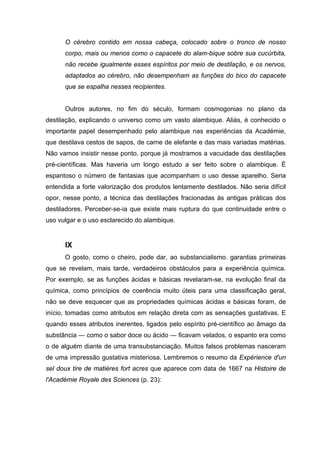 O cérebro contido em nossa cabeça, colocado sobre o tronco de nosso
      corpo, mais ou menos como o capacete do alam-bique sobre sua cucúrbita,
      não recebe igualmente esses espíritos por meio de destilação, e os nervos,
      adaptados ao cérebro, não desempenham as funções do bico do capacete
      que se espalha nesses recipientes.


      Outros autores, no fim do século, formam cosmogonias no plano da
destilação, explicando o universo como um vasto alambique. Aliás, é conhecido o
importante papel desempenhado pelo alambique nas experiências da Académie,
que destilava cestos de sapos, de carne de elefante e das mais variadas matérias.
Não vamos insistir nesse ponto, porque já mostramos a vacuidade das destilações
pré-científicas. Mas haveria um longo estudo a ser feito sobre o alambique. É
espantoso o número de fantasias que acompanham o uso desse aparelho. Seria
entendida a forte valorização dos produtos lentamente destilados. Não seria difícil
opor, nesse ponto, a técnica das destilações fracionadas às antigas práticas dos
destiladores. Perceber-se-ia que existe mais ruptura do que continuidade entre o
uso vulgar e o uso esclarecido do alambique.


      IX
      O gosto, como o cheiro, pode dar, ao substancialismo. garantias primeiras
que se revelam, mais tarde, verdadeiros obstáculos para a experiência química.
Por exemplo, se as funções ácidas e básicas revelaram-se, na evolução final da
química, como princípios de coerência muito úteis para uma classificação geral,
não se deve esquecer que as propriedades químicas ácidas e básicas foram, de
início, tomadas como atributos em relação direta com as sensações gustativas. E
quando esses atributos inerentes, ligados pelo espírito pré-científico ao âmago da
substância — como o sabor doce ou ácido — ficavam velados, o espanto era como
o de alguém diante de uma transubstanciação. Muitos falsos problemas nasceram
de uma impressão gustativa misteriosa. Lembremos o resumo da Expérience d'un
sel doux tire de matières fort acres que aparece com data de 1667 na Histoire de
l'Académie Royale des Sciences (p. 23):
 