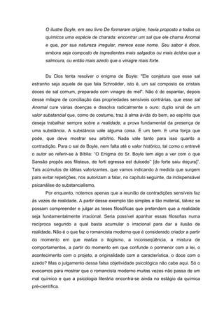 O ilustre Boyle, em seu livro De formaram origine, havia proposto a todos os
       químicos uma espécie de charada: encontrar um sal que ele chama Anomal
       e que, por sua natureza irregular, merece esse nome. Seu sabor é doce,
       embora seja composto de ingredientes mais salgados ou mais ácidos que a
       salmoura, ou então mais azedo que o vinagre mais forte.


       Du Clos tenta resolver o enigma de Boyle: "Ele conjetura que esse sal
estranho seja aquele de que fala Schroëder, isto é, um sal composto de cristais
doces de sal comum, preparado com vinagre de mel". Não é de espantar, depois
desse milagre de conciliação das propriedades sensíveis contrárias, que esse sal
Anomal cure várias doenças e dissolva radicalmente o ouro: duplo sinal de um
valor substancial que, como de costume, traz à alma ávida do bem, ao espírito que
deseja trabalhar sempre sobre a realidade, a prova fundamental da presença de
uma substância. A substância vale alguma coisa. É um bem. E uma força que
pode, que deve mostrar seu arbítrio. Nada vale tanto para isso quanto a
contradição. Para o sal de Boyle, nem falta até o valor histórico, tal como o entrevê
o autor ao referir-se à Bíblia: “O Enigma do Sr. Boyle tem algo a ver com o que
Sansão propôs aos filisteus, de forti egressa est dulcedo’’ [do forte saiu doçura]”.
Tais acúmulos de idéias valorizantes, que vamos indicando à medida que surgem
para evitar repetições, nos autorizam a falar, no capítulo seguinte, da indispensável
psicanálise do substancialismo.
       Por enquanto, notemos apenas que a reunião de contradições sensíveis faz
às vezes de realidade. A partir desse exemplo tão simples e tão material, talvez se
possam compreender e julgar as teses filosóficas que pretendem que a realidade
seja fundamentalmente irracional. Seria possível apanhar essas filosofias numa
recíproca segundo a qual basta acumular o irracional para dar a ilusão de
realidade. Não é o que faz o romancista moderno que é considerado criador a partir
do momento em que realiza o ilogismo, a inconseqüência, a mistura de
comportamentos, a partir do momento em que confunde o pormenor com a lei, o
acontecimento com o projeto, a originalidade com a característica, o doce com o
azedo? Mas o julgamento dessa falsa objetividade psicológica não cabe aqui. Só o
evocamos para mostrar que o romancista moderno muitas vezes não passa de um
mal químico e que a psicologia literária encontra-se ainda no estágio da química
pré-científica.
 