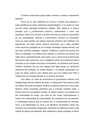 O instinto conservativo passa então a dominar, e cessa o crescimento
espiritual.
       Como se vê, não hesitamos em invocar o instinto para destacar a
justa resistência de certos obstáculos epistemológicos. É um ponto de vista
que em nossa exposição tentaremos justificar. Mas, desde já, é preciso
perceber que o conhecimento empírico, praticamente o único que
estudamos neste livro, envolve o homem sensível por todas as expressões
de sua sensibilidade. Quando o conhecimento empírico se racionaliza,
nunca se pode garantir que valores sensíveis primitivos não interfiram nos
argumentos. De modo visível, pode-se reconhecer que a idéia científica
muito usual fica carregada de um concreto psicológico pesado demais, que
ela reúne inúmeras analogias, imagens, metáforas, e perde aos poucos seu
vetor de abstração, sua afiada ponta abstrata. É otimismo tolo pensar que
saber serve, automaticamente, para saber, que a cultura torna-se tanto mais
fácil quanto mais extensa for, que a inteligência enfim, sancionada por êxitos
precoces ou por simples concursos universitários, se capitaliza qual riqueza
material. Admitindo até que uma cabeça bem feita escape ao narcisismo
intelectual tão freqüente na cultura literária e na adesão apaixonada aos
juízos do gosto, pode-se com certeza dizer que uma cabeça bem feita é
infelizmente uma cabeça fechada. É um produto de escola.
       Com efeito, as crises de crescimento do pensamento implicam uma
reorganização total do sistema de saber. A cabeça bem feita precisa então
ser refeita. Ela muda de espécie. Opõe-se à espécie anterior por uma função
decisiva. Pelas revoluções espirituais que a invenção científica exige, o
homem torna-se uma espécie mutante, ou melhor dizendo, uma espécie que
tem necessidade de mudar, que sofre se não mudar. Espiritualmente, o
homem tem necessidade de necessidades. Se considerarmos, por exemplo,
a modificação psíquica que se verifica com a compreensão de doutrinas
como a da Relatividade ou como a da Mecânica Ondulatória, talvez não
achemos tais expressões exageradas, sobretudo se refletirmos sobre a real
solidez da ciência pré-relativista. Mas voltaremos a essas questões no último
 