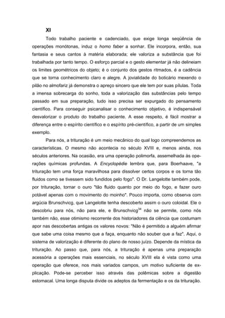 XI
       Todo trabalho paciente e cadenciado, que exige longa seqüência de
operações monótonas, induz o homo faber a sonhar. Ele incorpora, então, sua
fantasia e seus cantos à matéria elaborada; ele valoriza a substância que foi
trabalhada por tanto tempo. O esforço parcial e o gesto elementar já não delineiam
os limites geométricos do objeto; é o conjunto dos gestos ritmados, é a cadência
que se torna conhecimento claro e alegre. A jovialidade do boticário mexendo o
pilão no almofariz já demonstra o apreço sincero que ele tem por suas pílulas. Toda
a imensa sobrecarga do sonho, toda a valorização das substâncias pelo tempo
passado em sua preparação, tudo isso precisa ser expurgado do pensamento
científico. Para conseguir psicanalisar o conhecimento objetivo, é indispensável
desvalorizar o produto do trabalho paciente. A esse respeito, é fácil mostrar a
diferença entre o espírito científico e o espírito pré-científico, a partir de um simples
exemplo.
       Para nós, a trituração é um meio mecânico do qual logo compreendemos as
características. O mesmo não acontecia no século XVIII e, menos ainda, nos
séculos anteriores. Na ocasião, era uma operação polimorfa, assemelhada às ope-
rações químicas profundas. A Encyclopédie lembra que, para Boerhaave, "a
trituração tem uma força maravilhosa para dissolver certos corpos e os torna tão
fluidos como se tivessem sido fundidos pelo fogo". O Dr. Langelotte também pode,
por trituração, tornar o ouro "tão fluido quanto por meio do fogo, e fazer ouro
potável apenas com o movimento do moinho". Pouco importa, como observa com
argúcia Brunschvicg, que Langelotte tenha descoberto assim o ouro coloidal. Ele o
descobriu para nós, não para ele, e Brunschvicg34 não se permite, como nós
também não, esse otimismo recorrente dos historiadores da ciência que costumam
apor nas descobertas antigas os valores novos: "Não é permitido a alguém afirmar
que sabe uma coisa mesmo que a faça, enquanto não souber que a faz". Aqui, o
sistema de valorização é diferente do plano de nosso juízo. Depende da mística da
trituração. Ao passo que, para nós, a trituração é apenas uma preparação
acessória a operações mais essenciais, no século XVIII ela é vista como uma
operação que oferece, nos mais variados campos, um motivo suficiente de ex-
plicação. Pode-se perceber isso através das polêmicas sobre a digestão
estomacal. Uma longa disputa divide os adeptos da fermentação e os da trituração.
 