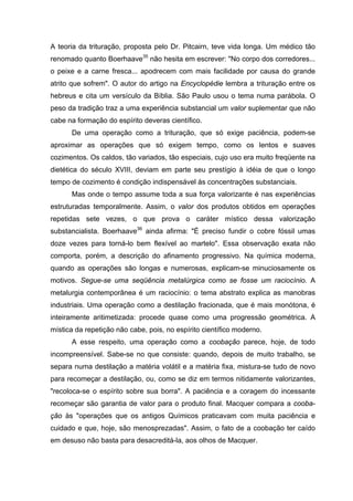 A teoria da trituração, proposta pelo Dr. Pitcairn, teve vida longa. Um médico tão
renomado quanto Boerhaave35 não hesita em escrever: "No corpo dos corredores...
o peixe e a carne fresca... apodrecem com mais facilidade por causa do grande
atrito que sofrem". O autor do artigo na Encyclopédie lembra a trituração entre os
hebreus e cita um versículo da Bíblia. São Paulo usou o tema numa parábola. O
peso da tradição traz a uma experiência substancial um valor suplementar que não
cabe na formação do espírito deveras científico.
      De uma operação como a trituração, que só exige paciência, podem-se
aproximar as operações que só exigem tempo, como os lentos e suaves
cozimentos. Os caldos, tão variados, tão especiais, cujo uso era muito freqüente na
dietética do século XVIII, deviam em parte seu prestígio à idéia de que o longo
tempo de cozimento é condição indispensável às concentrações substanciais.
      Mas onde o tempo assume toda a sua força valorizante é nas experiências
estruturadas temporalmente. Assim, o valor dos produtos obtidos em operações
repetidas sete vezes, o que prova o caráter místico dessa valorização
substancialista. Boerhaave36 ainda afirma: "É preciso fundir o cobre fóssil umas
doze vezes para torná-lo bem flexível ao martelo". Essa observação exata não
comporta, porém, a descrição do afinamento progressivo. Na química moderna,
quando as operações são longas e numerosas, explicam-se minuciosamente os
motivos. Segue-se uma seqüência metalúrgica como se fosse um raciocínio. A
metalurgia contemporânea é um raciocínio: o tema abstrato explica as manobras
industriais. Uma operação como a destilação fracionada, que é mais monótona, é
inteiramente aritimetizada: procede quase como uma progressão geométrica. A
mística da repetição não cabe, pois, no espírito científico moderno.
      A esse respeito, uma operação como a coobação parece, hoje, de todo
incompreensível. Sabe-se no que consiste: quando, depois de muito trabalho, se
separa numa destilação a matéria volátil e a matéria fixa, mistura-se tudo de novo
para recomeçar a destilação, ou, como se diz em termos nitidamente valorizantes,
"recoloca-se o espírito sobre sua borra". A paciência e a coragem do incessante
recomeçar são garantia de valor para o produto final. Macquer compara a cooba-
ção às "operações que os antigos Químicos praticavam com muita paciência e
cuidado e que, hoje, são menosprezadas". Assim, o fato de a coobação ter caído
em desuso não basta para desacreditá-la, aos olhos de Macquer.
 