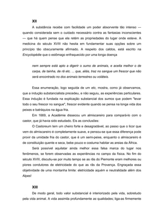 XII
         A substância recebe com facilidade um poder absorvente tão intenso —
quando considerada sem o cuidado necessário contra as fantasias inconscientes
— que há quem pense que ela retém as propriedades do lugar onde esteve. A
medicina do século XVIII não hesita em fundamentar suas opções sobre um
princípio tão obscuramente afirmado. A respeito dos caldos, está escrito na
Encyclopédie que o estômago enfraquecido por uma longa doença


         nem sempre está apto a digerir o sumo de animais, e aceita melhor o de
         carpa, de tainha, de rã etc. ... que, aliás, traz no sangue um frescor que não
         será encontrado no dos animais terrestres ou voláteis.


         Essa enumeração, logo seguida de um etc, mostra, como já observamos,
que a indução substancialista precedeu, e não seguiu, as experiências particulares.
Essa indução é fundada na explicação substancial dos sumos que podem "levar
todo o seu frescor no sangue", frescor evidente quando se pensa na longa vida dos
peixes e batráquios na água fria.
         Em 1669, a Académie dissecou um almiscareiro para compará-lo com o
castor, que já havia sido estudado. Eis as conclusões:
         O Castoreum tem um cheiro forte e desagradável, ao passo que o licor que
vem do almiscareiro é completamente suave, e pensou-se que essa diferença pode
provir da umidade fria do castor, que é um semi-peixe, enquanto o almiscareiro é
de constituição quente e seca, bebe pouco e costuma habitar as areias da África.
         Será possível aquilatar ainda melhor essa falsa marca do lugar nos
fenômenos, se forem observadas as experiências no campo da física. No fim do
século XVIII, discutiu-se por muito tempo se as rãs do Piemonte eram melhores ou
piores condutores de eletricidade do que as rãs da Provença. Engraçada essa
objetividade de uma montanha limite: eletricidade aquém e neutralidade além dos
Alpes!


         XIII
         De modo geral, todo valor substancial é interiorizado pela vida, sobretudo
pela vida animal. A vida assimila profundamente as qualidades; liga-as firmemente
 