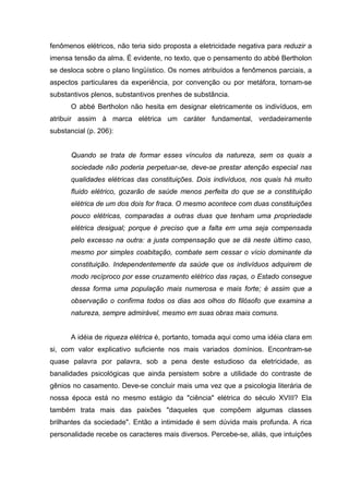 fenômenos elétricos, não teria sido proposta a eletricidade negativa para reduzir a
imensa tensão da alma. É evidente, no texto, que o pensamento do abbé Bertholon
se desloca sobre o plano lingüístico. Os nomes atribuídos a fenômenos parciais, a
aspectos particulares da experiência, por convenção ou por metáfora, tornam-se
substantivos plenos, substantivos prenhes de substância.
      O abbé Bertholon não hesita em designar eletricamente os indivíduos, em
atribuir assim à marca elétrica um caráter fundamental, verdadeiramente
substancial (p. 206):


      Quando se trata de formar esses vínculos da natureza, sem os quais a
      sociedade não poderia perpetuar-se, deve-se prestar atenção especial nas
      qualidades elétricas das constituições. Dois indivíduos, nos quais há muito
      fluido elétrico, gozarão de saúde menos perfeita do que se a constituição
      elétrica de um dos dois for fraca. O mesmo acontece com duas constituições
      pouco elétricas, comparadas a outras duas que tenham uma propriedade
      elétrica desigual; porque é preciso que a falta em uma seja compensada
      pelo excesso na outra: a justa compensação que se dá neste último caso,
      mesmo por simples coabitação, combate sem cessar o vício dominante da
      constituição. Independentemente da saúde que os indivíduos adquirem de
      modo recíproco por esse cruzamento elétrico das raças, o Estado consegue
      dessa forma uma população mais numerosa e mais forte; é assim que a
      observação o confirma todos os dias aos olhos do filósofo que examina a
      natureza, sempre admirável, mesmo em suas obras mais comuns.


      A idéia de riqueza elétrica é, portanto, tomada aqui como uma idéia clara em
si, com valor explicativo suficiente nos mais variados domínios. Encontram-se
quase palavra por palavra, sob a pena deste estudioso da eletricidade, as
banalidades psicológicas que ainda persistem sobre a utilidade do contraste de
gênios no casamento. Deve-se concluir mais uma vez que a psicologia literária de
nossa época está no mesmo estágio da "ciência" elétrica do século XVIII? Ela
também trata mais das paixões "daqueles que compõem algumas classes
brilhantes da sociedade". Então a intimidade é sem dúvida mais profunda. A rica
personalidade recebe os caracteres mais diversos. Percebe-se, aliás, que intuições
 