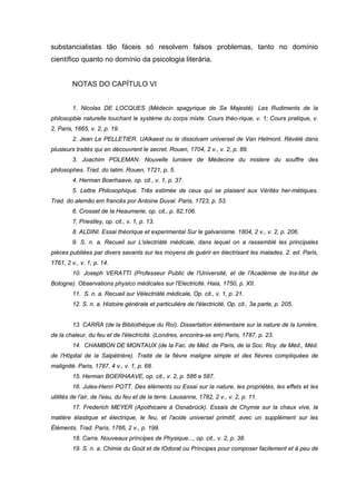 substancialistas tão fáceis só resolvem falsos problemas, tanto no domínio
científico quanto no domínio da psicologia literária.


         NOTAS DO CAPÍTULO VI


         1. Nicolas DE LOCQUES (Médecin spagyrique de Sa Majesté). Les Rudiments de la
philosopbie naturelle touchant le système du corps mixte. Cours théo-rique, v. 1; Cours pratique, v.
2. Paris, 1665, v. 2, p. 19.
         2. Jean Le PELLETIER. UAlkaest ou le dissolvam universel de Van Helmont. Révélé dans
plusieurs traités qui en découvrent le secret. Rouen, 1704, 2 v., v. 2, p. 89.
         3. Joachim POLEMAN. Nouvelle lumiere de Médecine du mistere du souffre des
philosophes. Trad. do latim. Rouen, 1721, p. 5.
         4. Herman Boerhaave, op. cit., v. 1, p. 37.
         5. Lettre Philosophique. Três estimée de ceux qui se plaisent aux Vérités her-métiques.
Trad. do alemão em francês por Antoine Duval. Paris, 1723, p. 53.
         6. Crosset de la Heaumerie, op. cit., p. 82,106.
         7. Priestley, op. cit., v. 1, p. 13.
         8. ALDINI. Essai théorique et experimental Sur le galvanisme. 1804, 2 v., v. 2, p. 206.
         9. S. n. a. Recueil sur L'electriàté médicale, dans lequel on a rassemblé les principales
pièces publiées par divers savants sur les rnoyens de guérir en électrisant les malades. 2. ed. Paris,
1761, 2 v., v. 1, p. 14.
         10. Joseph VERATTI (Professeur Public de l'Université, et de l'Académie de lns-titut de
Bologne). Observations physico médicales sur l'Electricité. Haia, 1750, p. XII.
         11. S. n. a. Recueil sur Vélectriàté médicale, Op. cit., v. 1, p. 21.
         12. S. n. a. Histoire générale et particulière de l'électricité, Op. cit., 3a parte, p. 205.


         13. CARRA (de la Bibliothèque du Roí). Dissertation élémentaire sur la nature de la lumière,
de la chaleur, du feu et de l'électricité. (Londres, encontra-se em) Paris, 1787, p. 23.
         14. CHAMBON DE MONTAUX (de la Fac. de Méd. de Paris, de la Soc. Roy. de Méd., Méd.
de l'Hôpital de la Salpétrière). Traité de la fièvre maligne simple et des fièvres compliquées de
malignité. Paris, 1787, 4 v., v. 1, p. 68.
         15. Herman BOERHAAVE, op. cit., v. 2, p. 586 e 587.
         16. Jules-Henri POTT. Des éléments ou Essai sur la nature, les propriétés, les effets et les
utilités de l'air, de l'eau, du feu et de la terre. Lausanne, 1782, 2 v., v. 2, p. 11.
         17. Frederich MEYER (Apothicaire à Osnabrück). Essais de Chymie sur la chaux vive, la
matière élastique et électrique, le feu, et l'acide universel primitif, avec un supplément sur les
Éléments. Trad. Paris, 1766, 2 v., p. 199.
         18. Carra. Nouveaux príncipes de Physique..., op. cit., v. 2, p. 38.
         19. S. n. a. Chimie du Goüt et de lOdorat ou Príncipes pour composer facilement et à peu de
 
