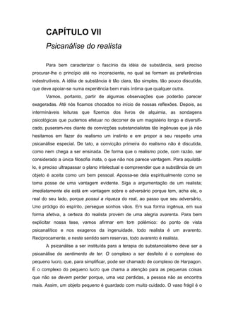 CAPÍTULO VII
      Psicanálise do realista

      Para bem caracterizar o fascínio da idéia de substância, será preciso
procurar-lhe o princípio até no inconsciente, no qual se formam as preferências
indestrutíveis. A idéia de substância é tão clara, tão simples, tão pouco discutida,
que deve apoiar-se numa experiência bem mais íntima que qualquer outra.
      Vamos, portanto, partir de algumas observações que poderão parecer
exageradas. Até nós ficamos chocados no início de nossas reflexões. Depois, as
intermináveis leituras que fizemos dos livros de alquimia, as sondagens
psicológicas que pudemos efetuar no decorrer de um magistério longo e diversifi-
cado, puseram-nos diante de convicções substancialistas tão ingênuas que já não
hesitamos em fazer do realismo um instinto e em propor a seu respeito uma
psicanálise especial. De tato, a convicção primeira do realismo não é discutida,
como nem chega a ser ensinada. De forma que o realismo pode, com razão, ser
considerado a única filosofia inata, o que não nos parece vantagem. Para aquilatá-
lo, é preciso ultrapassar o plano intelectual e compreender que a substância de um
objeto é aceita como um bem pessoal. Apossa-se dela espiritualmente como se
toma posse de uma vantagem evidente. Siga a argumentação de um realista;
imediatamente ele está em vantagem sobre o adversário porque tem, acha ele, o
real do seu lado, porque possui a riqueza do real, ao passo que seu adversário,
Uno pródigo do espírito, persegue sonhos vãos. Em sua forma ingênua, em sua
forma afetiva, a certeza do realista provém de uma alegria avarenta. Para bem
explicitar nossa tese, vamos afirmar em tom polêmico: do ponto de vista
psicanalítico e nos exageros da ingenuidade, todo realista é um avarento.
Reciprocamente, e neste sentido sem reservas, todo avarento é realista.
      A psicanálise a ser instituída para a terapia do substancialismo deve ser a
psicanálise do sentimento de ter. O complexo a ser desfeito é o complexo do
pequeno lucro, que, para simplificar, pode ser chamado de complexo de Harpagon.
É o complexo do pequeno lucro que chama a atenção para as pequenas coisas
que não se devem perder porque, uma vez perdidas, a pessoa não as encontra
mais. Assim, um objeto pequeno é guardado com muito cuidado. O vaso frágil é o
 