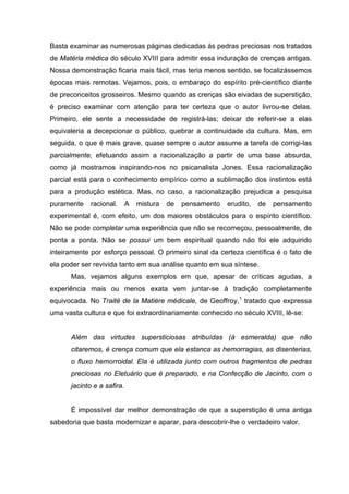 Basta examinar as numerosas páginas dedicadas às pedras preciosas nos tratados
de Matéria médica do século XVIII para admitir essa induração de crenças antigas.
Nossa demonstração ficaria mais fácil, mas teria menos sentido, se focalizássemos
épocas mais remotas. Vejamos, pois, o embaraço do espírito pré-científico diante
de preconceitos grosseiros. Mesmo quando as crenças são eivadas de superstição,
é preciso examinar com atenção para ter certeza que o autor livrou-se delas.
Primeiro, ele sente a necessidade de registrá-las; deixar de referir-se a elas
equivaleria a decepcionar o público, quebrar a continuidade da cultura. Mas, em
seguida, o que é mais grave, quase sempre o autor assume a tarefa de corrigi-las
parcialmente, efetuando assim a racionalização a partir de uma base absurda,
como já mostramos inspirando-nos no psicanalista Jones. Essa racionalização
parcial está para o conhecimento empírico como a sublimação dos instintos está
para a produção estética. Mas, no caso, a racionalização prejudica a pesquisa
puramente    racional.      A   mistura   de   pensamento   erudito,   de   pensamento
experimental é, com efeito, um dos maiores obstáculos para o espírito científico.
Não se pode completar uma experiência que não se recomeçou, pessoalmente, de
ponta a ponta. Não se possui um bem espiritual quando não foi ele adquirido
inteiramente por esforço pessoal. O primeiro sinal da certeza científica é o fato de
ela poder ser revivida tanto em sua análise quanto em sua síntese.
      Mas, vejamos alguns exemplos em que, apesar de críticas agudas, a
experiência mais ou menos exata vem juntar-se à tradição completamente
equivocada. No Traité de la Matière médicale, de Geoffroy,1 tratado que expressa
uma vasta cultura e que foi extraordinariamente conhecido no século XVIII, lê-se:


      Além das virtudes supersticiosas atribuídas (à esmeralda) que não
      citaremos, é crença comum que ela estanca as hemorragias, as disenterias,
      o fluxo hemorroidal. Ela é utilizada junto com outros fragmentos de pedras
      preciosas no Eletuário que é preparado, e na Confecção de Jacinto, com o
      jacinto e a safira.


      É impossível dar melhor demonstração de que a superstição é uma antiga
sabedoria que basta modernizar e aparar, para descobrir-lhe o verdadeiro valor.
 