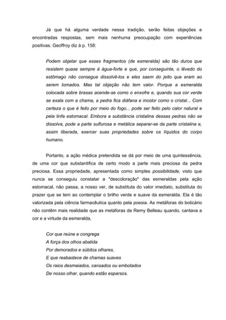 Já que há alguma verdade nessa tradição, serão feitas objeções e
encontradas respostas, sem mais nenhuma preocupação com experiências
positivas. Geoffroy diz à p. 158:


       Podem objetar que esses fragmentos (de esmeralda) são tão duros que
       resistem quase sempre à água-forte e que, por conseguinte, o lêvedo do
       estômago não consegue dissolvê-los e eles saem do jeito que eram ao
       serem tomados. Mas tal objeção não tem valor. Porque a esmeralda
       colocada sobre brasas acende-se como o enxofre e, quando sua cor verde
       se exala com a chama, a pedra fica diáfana e incolor como o cristal... Com
       certeza o que é feito por meio do fogo... pode ser feito pelo calor natural e
       pela linfa estomacal. Embora a substância cristalina dessas pedras não se
       dissolva, pode a parte sulfurosa e metálica separar-se da parte cristalina e,
       assim liberada, exercer suas propriedades sobre os líquidos do corpo
       humano.


       Portanto, a ação médica pretendida se dá por meio de uma quintessência,
de uma cor que substantifica de certo modo a parte mais preciosa da pedra
preciosa. Essa propriedade, apresentada como simples possibilidade, visto que
nunca se conseguiu constatar a "descoloração" das esmeraldas pela ação
estomacal, não passa, a nosso ver, de substituta do valor imediato, substituta do
prazer que se tem ao contemplar o brilho verde e suave da esmeralda. Ela é tão
valorizada pela ciência farmacêutica quanto pela poesia. As metáforas do boticário
não contêm mais realidade que as metáforas de Remy Belleau quando, cantava a
cor e a virtude da esmeralda,


       Cor que reúne e congrega
       A força dos olhos abatida
       Por demorados e súbitos olhares,
       E que reabastece de chamas suaves
       Os raios desmaiados, cansados ou embotados
       De nosso olhar, quando estão esparsos.
 