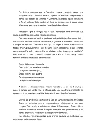 Os Antigos achavam que a Cornalina tornava o espírito alegre; que
      dissipava o medo, conferia audácia, impedia os feitiços e protegia o corpo
      contra toda espécie de venenos. A Cornalina pulverizada é para uso interno
      a fim de estancar toda espécie de fluxo de sangue: mas é pouco usada
      atualmente, porque temos outros remédios ainda melhores.


      Percebe-se que a restrição não é total. Permanece uma indecisão que
revela a resistência aos sadios métodos científicos.
      Por vezes a ação da matéria preciosa é toda psicológica. O cavaleiro Digby2
afirma, como se fosse evidente: "O diamante, a granada, a esmeralda... estimulam
a alegria no coração". Percebe-se que tipo de alegria é assim substantificada.
Nicolas Papin, provavelmente o pai de Denis Papin, acrescenta, o que é menos
compreensível: "a safira, a esmeralda, as pérolas e outras favorecem a castidade".
Mais uma vez, o dizer do médico coincide com a voz do poeta. Remy Belleau
também enaltecia a castidade da esmeralda:


      Enfim, é tão casta e tão santa
      Que, assim que percebe a investida
      De alguma amorosa ação,
      Ela se encolhe e se quebra
      De vergonha por ver-se presa
      De alguma sórdida afeição.


      A ciência dos árabes merece o mesmo respeito que a ciência dos Antigos.
Aliás, é curioso que, ainda hoje, a ciência árabe que nos traz a meditação do
deserto continue a ser bem recebida. A respeito do ouro, Geoffroy3 escreve:


      Outrora os gregos não conheciam o uso do Ouro na medicina. Os árabes
      foram os primeiros que o recomendaram; misturavam-no em suas
      composições, depois de reduzi-lo em folhas. Achavam que o Ouro fortifica o
      coração, reanima as mentes e alegra a alma; por isso, garantiam que é útil
      para a depressão, os tremores e as palpitações cardíacas.
      Nos séculos mais materialistas, essa crença precisou ser sustentada por
argumentos mais materiais. Assim,
 