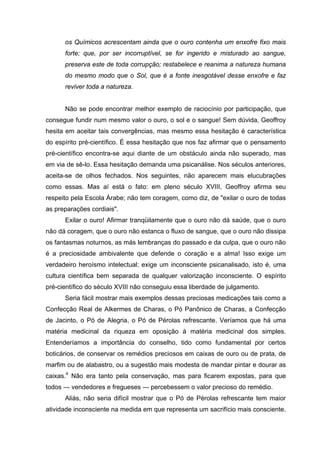 os Químicos acrescentam ainda que o ouro contenha um enxofre fixo mais
      forte; que, por ser incorruptível, se for ingerido e misturado ao sangue,
      preserva este de toda corrupção; restabelece e reanima a natureza humana
      do mesmo modo que o Sol, que é a fonte inesgotável desse enxofre e faz
      reviver toda a natureza.


      Não se pode encontrar melhor exemplo de raciocínio por participação, que
consegue fundir num mesmo valor o ouro, o sol e o sangue! Sem dúvida, Geoffroy
hesita em aceitar tais convergências, mas mesmo essa hesitação é característica
do espírito pré-científico. É essa hesitação que nos faz afirmar que o pensamento
pré-científico encontra-se aqui diante de um obstáculo ainda não superado, mas
em via de sê-lo. Essa hesitação demanda uma psicanálise. Nos séculos anteriores,
aceita-se de olhos fechados. Nos seguintes, não aparecem mais elucubrações
como essas. Mas aí está o fato: em pleno século XVIII, Geoffroy afirma seu
respeito pela Escola Árabe; não tem coragem, como diz, de "exilar o ouro de todas
as preparações cordiais".
      Exilar o ouro! Afirmar tranqüilamente que o ouro não dá saúde, que o ouro
não dá coragem, que o ouro não estanca o fluxo de sangue, que o ouro não dissipa
os fantasmas noturnos, as más lembranças do passado e da culpa, que o ouro não
é a preciosidade ambivalente que defende o coração e a alma! Isso exige um
verdadeiro heroísmo intelectual; exige um inconsciente psicanalisado, isto é, uma
cultura científica bem separada de qualquer valorização inconsciente. O espírito
pré-científico do século XVIII não conseguiu essa liberdade de julgamento.
      Seria fácil mostrar mais exemplos dessas preciosas medicações tais como a
Confecção Real de Alkermes de Charas, o Pó Panônico de Charas, a Confecção
de Jacinto, o Pó de Alegria, o Pó de Pérolas refrescante. Veríamos que há uma
matéria medicinal da riqueza em oposição à matéria medicinal dos simples.
Entenderíamos a importância do conselho, tido como fundamental por certos
boticários, de conservar os remédios preciosos em caixas de ouro ou de prata, de
marfim ou de alabastro, ou a sugestão mais modesta de mandar pintar e dourar as
caixas.4 Não era tanto pela conservação, mas para ficarem expostas, para que
todos — vendedores e fregueses — percebessem o valor precioso do remédio.
      Aliás, não seria difícil mostrar que o Pó de Pérolas refrescante tem maior
atividade inconsciente na medida em que representa um sacrifício mais consciente.
 