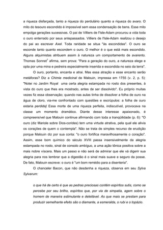 a riqueza disfarçada, tanto a riqueza do perdulário quanto a riqueza do avaro. O
mito do tesouro escondido é impossível sem essa condensação de bens. Esse mito
empolga gerações sucessivas. O pai de Villiers de l'Isle-Adam procurou a vida toda
o ouro enterrado por seus antepassados. Villiers de l'Isle-Adam realizou o desejo
do pai ao escrever Axel. Toda raridade se situa "às escondidas". O ouro se
esconde tanto quanto escondem o ouro. O melhor é o que está mais escondido.
Alguns alquimistas atribuem assim à natureza um comportamento de avarento.
Thomas Sonnet7 afirma, sem prova: "Para a geração do ouro, a natureza elege e
opta por uma mina e pedreira especialmente inserida e escondida no seio da terra".
         O ouro, portanto, encanta e atrai. Mas essa atração e esse encanto serão
metáforas? Diz a Chimie medicinal de Malouin, impressa em 1755 (v. 2, p. 5):
"Notei no Jardim Royal uma certa alegria estampada no rosto dos presentes, à
vista do ouro que lhes era mostrado, antes de ser dissolvido". Eu próprio muitas
vezes fiz essa observação; quando nas aulas tinha de dissolver a folha de ouro na
água de cloro, via-me confrontado com questões e escrúpulos: a folha de ouro
estaria perdida} Essa morte de uma riqueza perfeita, indiscutível, provocava na
classe     um   momento     dramático.   Diante   desse   interesse   apaixonado,      é
compreensível que Malouin continue afirmando com toda a tranqüilidade (p. 6): "O
ouro (diz Mariole sobre Dios-corides) tem uma virtude atrativa, pela qual ele alivia
os corações de quem o contempla". Não se trata de simples recurso de erudição
porque Malouin diz por sua conta: "o ouro fortifica maravilhosamente o coração".
Assim, esse bom químico do século XVIII passa insensivelmente da alegria
estampada no rosto, sinal de consolo ambíguo, a uma ação tônica positiva sobre a
mais nobre víscera. Mais um passo e não será de admirar que ele vá digerir sua
alegria para nos lembrar que a digestão é o sinal mais suave e seguro da posse.
De fato, Malouin escreve: o ouro é "um bom remédio para a disenteria".
         O chanceler Bacon, que não desdenha a riqueza, observa em seu Sylva
Sylvarum:


         o que há de certo é que as pedras preciosas contêm espíritos sutis, como se
         percebe por seu brilho, espíritos que, por via de simpatia, agem sobre o
         homem de maneira estimulante e deleitável. As que mais se prestam para
         produzir semelhante efeito são o diamante, a esmeralda, o rubi e o topázio.
 