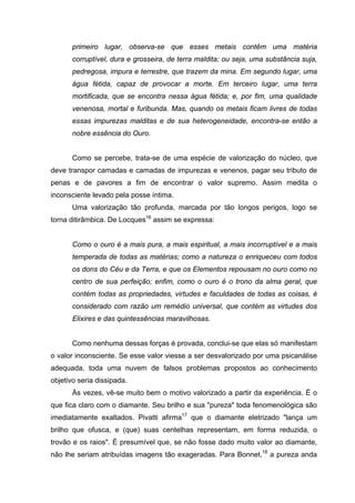 primeiro lugar, observa-se que esses metais contêm uma matéria
       corruptível, dura e grosseira, de terra maldita; ou seja, uma substância suja,
       pedregosa, impura e terrestre, que trazem da mina. Em segundo lugar, uma
       água fétida, capaz de provocar a morte. Em terceiro lugar, uma terra
       mortificada, que se encontra nessa água fétida; e, por fim, uma qualidade
       venenosa, mortal e furibunda. Mas, quando os metais ficam livres de todas
       essas impurezas malditas e de sua heterogeneidade, encontra-se então a
       nobre essência do Ouro.


       Como se percebe, trata-se de uma espécie de valorização do núcleo, que
deve transpor camadas e camadas de impurezas e venenos, pagar seu tributo de
penas e de pavores a fim de encontrar o valor supremo. Assim medita o
inconsciente levado pela posse íntima.
       Uma valorização tão profunda, marcada por tão longos perigos, logo se
torna ditirâmbica. De Locques16 assim se expressa:


       Como o ouro é a mais pura, a mais espiritual, a mais incorruptível e a mais
       temperada de todas as matérias; como a natureza o enriqueceu com todos
       os dons do Céu e da Terra, e que os Elementos repousam no ouro como no
       centro de sua perfeição; enfim, como o ouro é o trono da alma geral, que
       contém todas as propriedades, virtudes e faculdades de todas as coisas, é
       considerado com razão um remédio universal, que contém as virtudes dos
       Elixires e das quintessências maravilhosas.


       Como nenhuma dessas forças é provada, conclui-se que elas só manifestam
o valor inconsciente. Se esse valor viesse a ser desvalorizado por uma psicanálise
adequada, toda uma nuvem de falsos problemas propostos ao conhecimento
objetivo seria dissipada.
       Às vezes, vê-se muito bem o motivo valorizado a partir da experiência. É o
que fica claro com o diamante. Seu brilho e sua "pureza" toda fenomenológica são
imediatamente exaltados. Pivatti afirma17 que o diamante eletrizado "lança um
brilho que ofusca, e (que) suas centelhas representam, em forma reduzida, o
trovão e os raios". É presumível que, se não fosse dado muito valor ao diamante,
não lhe seriam atribuídas imagens tão exageradas. Para Bonnet,18 a pureza anda
 
