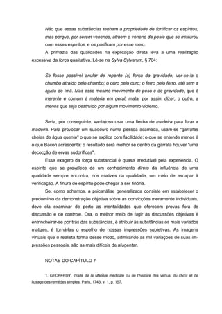 Não que essas substâncias tenham a propriedade de fortificar os espíritos,
        mas porque, por serem venenos, atraem o veneno da peste que se misturou
        com esses espíritos, e os purificam por esse meio.
        A primazia das qualidades na explicação direta leva a uma realização
excessiva da força qualitativa. Lê-se na Sylva Sylvarum, § 704:


        Se fosse possível anular de repente (a) força da gravidade, ver-se-ia o
        chumbo atraído pelo chumbo; o ouro pelo ouro; o ferro pelo ferro, até sem a
        ajuda do ímã. Mas esse mesmo movimento de peso e de gravidade, que é
        inerente e comum à matéria em geral, mata, por assim dizer, o outro, a
        menos que seja destruído por algum movimento violento.


        Seria, por conseguinte, vantajoso usar uma flecha de madeira para furar a
madeira. Para provocar um suadouro numa pessoa acamada, usam-se "garrafas
cheias de água quente" o que se explica com facilidade; o que se entende menos é
o que Bacon acrescenta: o resultado será melhor se dentro da garrafa houver "uma
decocção de ervas sudoríficas".
        Esse exagero da força substancial é quase irredutível pela experiência. O
espírito que se prevalece de um conhecimento direto da influência de uma
qualidade sempre encontra, nos matizes da qualidade, um meio de escapar à
verificação. A finura de espírito pode chegar a ser finória.
        Se, como achamos, a psicanálise generalizada consiste em estabelecer o
predomínio da demonstração objetiva sobre as convicções meramente individuais,
deve ela examinar de perto as mentalidades que oferecem provas fora de
discussão e de controle. Ora, o melhor meio de fugir às discussões objetivas é
entrincheirar-se por trás das substâncias, é atribuir às substâncias os mais variados
matizes, é torná-las o espelho de nossas impressões subjetivas. As imagens
virtuais que o realista forma desse modo, admirando as mil variações de suas im-
pressões pessoais, são as mais difíceis de afugentar.


        NOTAS DO CAPÍTULO 7


        1. GEOFFROY. Traité de la Matière médicale ou de l'histoire des vertus, du choix et de
l'usage des remèdes simples. Paris, 1743, v. 1, p. 157.
 