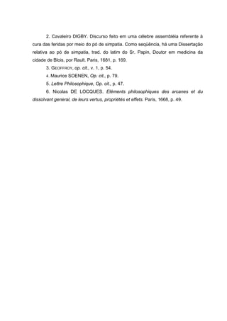 2. Cavaleiro DlGBY. Discurso feito em uma célebre assembléia referente à
cura das feridas por meio do pó de simpatia. Como seqüência, há uma Dissertação
relativa ao pó de simpatia, trad. do latim do Sr. Papin, Doutor em medicina da
cidade de Blois, por Rault. Paris, 1681, p. 169.
       3. GEOFFROY, op. cit., v. 1, p. 54.
       4. Maurice SOENEN, Op. cit., p. 79.

       5. Lettre Philosophique, Op. cit., p. 47.
       6. Nicolas DE LOCQUES. Eléments philosophiques des arcanes et du
dissolvant general, de leurs vertus, propriétés et effets. Paris, 1668, p. 49.
 