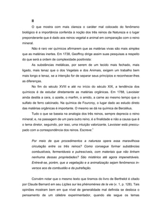 II
      O que mostra com mais clareza o caráter mal colocado do fenômeno
biológico é a importância conferida à noção dos três reinos da Natureza e o lugar
preponderante que é dado aos reinos vegetal e animal em comparação com o reino
mineral.
      Não é raro ver químicos afirmarem que as matérias vivas são mais simples
que as matérias inertes. Em 1738, Geoffroy dirige assim suas pesquisas a respeito
do que será a ordem de complexidade positivista:
      As substâncias metálicas, por serem de um tecido mais fechado, mais
ligado, mais tenaz que o dos Vegetais e dos Animais, exigem um trabalho bem
mais longo e tenaz, se a intenção for de separar seus princípios e reconhecer-lhes
as diferenças.
      No fim do século XVIII e até no início do século XIX, a tendência dos
químicos é de estudar diretamente as matérias orgânicas. Em 1788, Lavoisier
ainda destila a cera, o azeite, o marfim, o amido, a carne ao mesmo tempo que o
sulfato de ferro calcinado. Na química de Fourcroy, o lugar dado ao estudo direto
das matérias orgânicas é importante. O mesmo se dá na química de Berzélius.
      Tudo o que se baseia na analogia dos três reinos, sempre deprecia o reino
mineral; e, na passagem de um para outro reino, é a finalidade e não a causa que é
o tema diretor, seguindo, por isso, uma intuição valorizante. Lavoisier está preocu-
pado com a correspondência dos reinos. Escreve:1


      Por meio de que procedimentos a natureza opera essa maravilhosa
      circulação entre os três reinos? Como consegue formar substâncias
      combustíveis, fermentáveis e putrescíveis, com materiais que não tinham
      nenhuma dessas propriedades? São mistérios até agora impenetráveis.
      Entrevê-se, porém, que a vegetação e a animalização sejam fenômenos in-
      versos aos da combustão e da putrefação.


      Convém notar que o mesmo texto que tiramos do livro de Berthelot é citado
por Claude Bernard em seu Lições sur les phénomènes de la vie (v. 1, p. 128). Tais
opiniões mostram bem em que nível de generalidade mal definida se desloca o
pensamento de um célebre experimentador, quando ele segue os temas
 