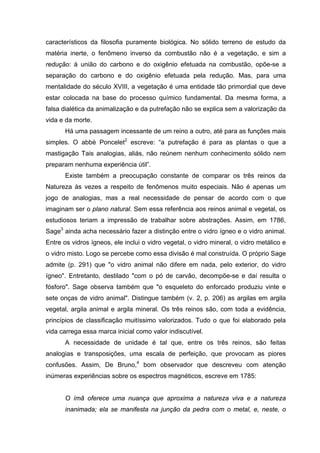 característicos da filosofia puramente biológica. No sólido terreno de estudo da
matéria inerte, o fenômeno inverso da combustão não é a vegetação, e sim a
redução: à união do carbono e do oxigênio efetuada na combustão, opõe-se a
separação do carbono e do oxigênio efetuada pela redução. Mas, para uma
mentalidade do século XVIII, a vegetação é uma entidade tão primordial que deve
estar colocada na base do processo químico fundamental. Da mesma forma, a
falsa dialética da animalização e da putrefação não se explica sem a valorização da
vida e da morte.
       Há uma passagem incessante de um reino a outro, até para as funções mais
simples. O abbé Poncelet2 escreve: “a putrefação é para as plantas o que a
mastigação Tais analogias, aliás, não reúnem nenhum conhecimento sólido nem
preparam nenhuma experiência útil”.
       Existe também a preocupação constante de comparar os três reinos da
Natureza às vezes a respeito de fenômenos muito especiais. Não é apenas um
jogo de analogias, mas a real necessidade de pensar de acordo com o que
imaginam ser o plano natural. Sem essa referência aos reinos animal e vegetal, os
estudiosos teriam a impressão de trabalhar sobre abstrações. Assim, em 1786,
Sage3 ainda acha necessário fazer a distinção entre o vidro ígneo e o vidro animal.
Entre os vidros ígneos, ele inclui o vidro vegetal, o vidro mineral, o vidro metálico e
o vidro misto. Logo se percebe como essa divisão é mal construída. O próprio Sage
admite (p. 291) que "o vidro animal não difere em nada, pelo exterior, do vidro
ígneo". Entretanto, destilado "com o pó de carvão, decompõe-se e daí resulta o
fósforo". Sage observa também que "o esqueleto do enforcado produziu vinte e
sete onças de vidro animal". Distingue também (v. 2, p. 206) as argilas em argila
vegetal, argila animal e argila mineral. Os três reinos são, com toda a evidência,
princípios de classificação muitíssimo valorizados. Tudo o que foi elaborado pela
vida carrega essa marca inicial como valor indiscutível.
       A necessidade de unidade é tal que, entre os três reinos, são feitas
analogias e transposições, uma escala de perfeição, que provocam as piores
confusões. Assim, De Bruno,4 bom observador que descreveu com atenção
inúmeras experiências sobre os espectros magnéticos, escreve em 1785:


       O ímã oferece uma nuança que aproxima a natureza viva e a natureza
       inanimada; ela se manifesta na junção da pedra com o metal, e, neste, o
 