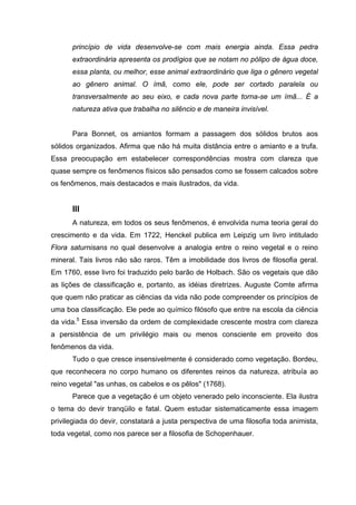 princípio de vida desenvolve-se com mais energia ainda. Essa pedra
      extraordinária apresenta os prodígios que se notam no pólipo de água doce,
      essa planta, ou melhor, esse animal extraordinário que liga o gênero vegetal
      ao gênero animal. O ímã, como ele, pode ser cortado paralela ou
      transversalmente ao seu eixo, e cada nova parte torna-se um ímã... É a
      natureza ativa que trabalha no silêncio e de maneira invisível.


      Para Bonnet, os amiantos formam a passagem dos sólidos brutos aos
sólidos organizados. Afirma que não há muita distância entre o amianto e a trufa.
Essa preocupação em estabelecer correspondências mostra com clareza que
quase sempre os fenômenos físicos são pensados como se fossem calcados sobre
os fenômenos, mais destacados e mais ilustrados, da vida.


      III
      A natureza, em todos os seus fenômenos, é envolvida numa teoria geral do
crescimento e da vida. Em 1722, Henckel publica em Leipzig um livro intitulado
Flora saturnisans no qual desenvolve a analogia entre o reino vegetal e o reino
mineral. Tais livros não são raros. Têm a imobilidade dos livros de filosofia geral.
Em 1760, esse livro foi traduzido pelo barão de Holbach. São os vegetais que dão
as lições de classificação e, portanto, as idéias diretrizes. Auguste Comte afirma
que quem não praticar as ciências da vida não pode compreender os princípios de
uma boa classificação. Ele pede ao químico filósofo que entre na escola da ciência
da vida.5 Essa inversão da ordem de complexidade crescente mostra com clareza
a persistência de um privilégio mais ou menos consciente em proveito dos
fenômenos da vida.
      Tudo o que cresce insensivelmente é considerado como vegetação. Bordeu,
que reconhecera no corpo humano os diferentes reinos da natureza, atribuía ao
reino vegetal "as unhas, os cabelos e os pêlos" (1768).
      Parece que a vegetação é um objeto venerado pelo inconsciente. Ela ilustra
o tema do devir tranqüilo e fatal. Quem estudar sistematicamente essa imagem
privilegiada do devir, constatará a justa perspectiva de uma filosofia toda animista,
toda vegetal, como nos parece ser a filosofia de Schopenhauer.
 
