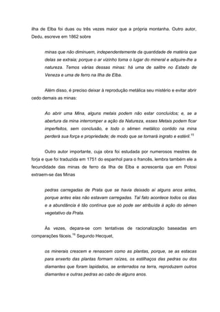 ilha de Elba foi duas ou três vezes maior que a própria montanha. Outro autor,
Dedu, escreve em 1862 sobre


      minas que não diminuem, independentemente da quantidade de matéria que
      delas se extraia; porque o ar vizinho toma o lugar do mineral e adquire-lhe a
      natureza. Temos várias dessas minas: há uma de salitre no Estado de
      Veneza e uma de ferro na Ilha de Elba.


      Além disso, é preciso deixar à reprodução metálica seu mistério e evitar abrir
cedo demais as minas:


      Ao abrir uma Mina, alguns metais podem não estar concluídos; e, se a
      abertura da mina interromper a ação da Natureza, esses Metais podem ficar
      imperfeitos, sem conclusão, e todo o sêmen metálico contido na mina
      perderá sua força e propriedade; de modo que se tornará ingrato e estéril.15


      Outro autor importante, cuja obra foi estudada por numerosos mestres de
forja e que foi traduzida em 1751 do espanhol para o francês, lembra também ele a
fecundidade das minas de ferro da Ilha de Elba e acrescenta que em Potosi
extraem-se das Minas


      pedras carregadas de Prata que se havia deixado aí alguns anos antes,
      porque antes elas não estavam carregadas. Tal fato acontece todos os dias
      e a abundância é tão contínua que só pode ser atribuída à ação do sêmen
      vegetativo da Prata.


      Às vezes, depara-se com tentativas de racionalização baseadas em
comparações fáceis.16 Segundo Hecquet,


      os minerais crescem e renascem como as plantas, porque, se as estacas
      para enxerto das plantas formam raízes, os estilhaços das pedras ou dos
      diamantes que foram lapidados, se enterrados na terra, reproduzem outros
      diamantes e outras pedras ao cabo de alguns anos.
 