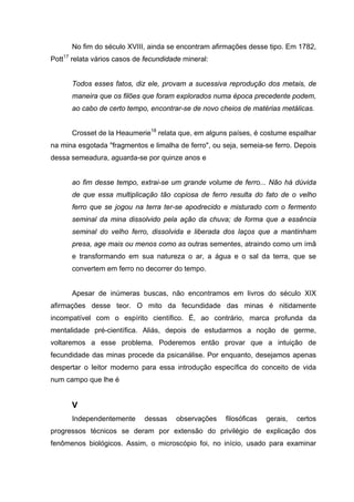 No fim do século XVIII, ainda se encontram afirmações desse tipo. Em 1782,
Pott17 relata vários casos de fecundidade mineral:


      Todos esses fatos, diz ele, provam a sucessiva reprodução dos metais, de
      maneira que os filões que foram explorados numa época precedente podem,
      ao cabo de certo tempo, encontrar-se de novo cheios de matérias metálicas.


      Crosset de la Heaumerie18 relata que, em alguns países, é costume espalhar
na mina esgotada "fragmentos e limalha de ferro", ou seja, semeia-se ferro. Depois
dessa semeadura, aguarda-se por quinze anos e


      ao fim desse tempo, extrai-se um grande volume de ferro... Não há dúvida
      de que essa multiplicação tão copiosa de ferro resulta do fato de o velho
      ferro que se jogou na terra ter-se apodrecido e misturado com o fermento
      seminal da mina dissolvido pela ação da chuva; de forma que a essência
      seminal do velho ferro, dissolvida e liberada dos laços que a mantinham
      presa, age mais ou menos como as outras sementes, atraindo como um ímã
      e transformando em sua natureza o ar, a água e o sal da terra, que se
      convertem em ferro no decorrer do tempo.


      Apesar de inúmeras buscas, não encontramos em livros do século XIX
afirmações desse teor. O mito da fecundidade das minas é nitidamente
incompatível com o espírito científico. É, ao contrário, marca profunda da
mentalidade pré-científica. Aliás, depois de estudarmos a noção de germe,
voltaremos a esse problema. Poderemos então provar que a intuição de
fecundidade das minas procede da psicanálise. Por enquanto, desejamos apenas
despertar o leitor moderno para essa introdução específica do conceito de vida
num campo que lhe é


      V
      Independentemente      dessas    observações    filosóficas   gerais,   certos
progressos técnicos se deram por extensão do privilégio de explicação dos
fenômenos biológicos. Assim, o microscópio foi, no início, usado para examinar
 