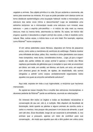 vegetais e animais. Seu objeto primitivo é a vida. Só por acidente e raramente, ele
serve para examinar os minerais. Aí é que se pode perceber com clareza como se
torna obstáculo epistemológico uma ocupação habitual: revela o microscópio uma
estrutura dos seres vivos íntima e desconhecida? Logo se estabelece uma
estranha recíproca: se o microscópio revela uma estrutura num mineral, essa
estrutura — para o espírito pré-científico — é indício de vida mais ou menos
obscura, mais ou menos lenta, adormecida ou latente. Às vezes, tal indício não
engana: quando é descoberta a origem animal dos corais, o fato é recebido como
natural. Mas, outras vezes, o indício leva a um erro total. Por exemplo, vejamos
como Robinet19 reúne conjeturas:


      Vi em vários asteróides vasos fibrosos, dispostos em forma de pequenos
      arcos, como sobre a membrana do ventrículo do estômago. Poderia mostrar
      uma infinidade de tubos, pêlos, fios, mamilos e tufos glandulares nos corpos
      mais compactos, mais duros, considerados brutos... Logo, já que a organi-
      zação das partes sólidas do corpo animal é apenas o tecido das fibras
      capilares permeadas de glândulas que o compõem e que nele se encontram
      em bloco, em rede, em cordão, em lâmina, em borla, em arco, em espiral,
      com diversos graus de tensão, de rigidez, de elasticidade, não somos
      obrigados a admitir como corpos verdadeiramente organizados todos
      aqueles nos quais se encontra semelhante estrutura?


      Aqui está, exposta em toda a sua ingenuidade, a recíproca que havíamos
mencionado.
      Ao apoiar-se nessa intuição fina e erudita das estruturas microscópicas, o
devaneio pedante de Robinet20 perde as estribeiras, acumula as valorizações:


      Os minerais têm todos os órgãos e todas as faculdades necessárias à
      conservação de seu ser, isto é, à nutrição. Não dispõem da faculdade de
      locomoção, tanto quanto as plantas e alguns animais de concha como a
      ostra e o marisco. Isso porque não precisam ir em busca de alimento, o qual
      vem até eles. Essa faculdade, longe de ser essencial à animalidade, é, nos
      animais que a possuem, apenas um meio de contribuir para sua
      conservação... de modo que aqueles que não a têm podem ser vistos como
 