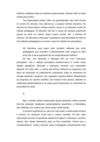 dinâmico, dialetizar todas as variáveis experimentais, oferecer enfim à razão
razões para evoluir.
      Tais observações podem, aliás, ser generalizadas: são mais visíveis
no ensino de ciências, mas aplicam-se a qualquer esforço educativo. No
decurso de minha longa e variada carreira, nunca vi um educador mudar de
método pedagógico. O educador não tem o senso do fracasso justamente
porque se acha um mestre. Quem ensina manda. Daí, a torrente de
instintos. Von Monakow e Mourgue3 assinalaram essa dificuldade de reforma
dos métodos pedagógicos ao invocar o peso do instinto nos educadores:


      Há indivíduos para quem todo conselho referente aos erros
      pedagógicos que cometem é absolutamente inútil, porque os ditos
      erros são a mera expressão de um comportamento instintivo.
      De fato, Von Monakow e Mourgue têm em mira "indivíduos
psicopatas", mas a relação psicológica professor-aluno é muitas vezes
relação patogênica. Educador e educando merecem uma psicanálise
especial. Em todo caso, o exame das formas inferiores do psiquismo não
deve ser esquecido se pretendemos caracterizar todos os elementos da
energia espiritual e preparar uma regulação cognitivo-afetiva indispensável
ao progresso do espírito científico. De maneira mais precisa, detectar os
obstáculos epistemológicos é um passo para fundamentar os rudimentos da
psicanálise da razão.


      III


      Mas o sentido dessas observações gerais aparecerá melhor quando
tivermos estudado obstáculos epistemológicos específicos e dificuldades
bem definidas. Eis o plano que vamos seguir neste estudo:
      A primeira experiência ou, para ser mais exato, a observação primeira
é sempre um obstáculo inicial para a cultura científica. De fato, essa
observação primeira se apresenta repleta de imagens; é pitoresca, concreta,
natural, fácil. Basta descrevê-la para se ficar encantado. Parece que a
compreendemos. Vamos começar nossa investigação caracterizando esse
 