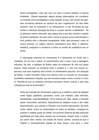 Seres privilegiados, visto que com um meio a menos realizam a mesma
      finalidade... Estarei enganado, depois dessas observações, em considerar
      os minerais como privilegiados a esse respeito, já que, sem mudar de lugar,
      eles encontram alimento ao alcance de seus sugadouros? Se lhes faltar
      alimento, eles se ressentem e se enfraquecem, e não há dúvida de que
      sentem a dolorosa sensação de fome e o prazer quando a satisfazem... Se
      (o alimento) estiver misturado, eles sabem tirar o que lhes convém e rejeitar
      as partes impróprias: de outro modo, nunca ou quase nunca seria formado o
      ouro perfeito nem o diamante transparente. Aliás, eles possuem, como os
      outros animais, os órgãos internos necessários para filtrar o alimento,
      destilá-lo, prepará-lo e conduzi-lo a todos os pontos da substância que os
      forma.


      A valorização essencial do microscópio é a descoberta do oculto sob o
manifesto, do rico sob o pobre, do extraordinário sob o usual. Leva a passagens
extremas. De fato, a hipótese de Buffon sobre as moléculas de vida era quase
forçosa. Pode subsistir um dualismo entre a matéria e a vida nas formas su-
periores; mas esse dualismo será mínimo no infinitamente pequeno. Um discípulo
de Buffon, o abbé Poncelet, indica com clareza como a invenção do microscópio
possibilitou estabelecer relações, que ele considera exatas, entre o vivente e o iner-
te. Percebe-se que as fantasias animistas persistem mesmo quando o olho está
colocado por trás do microscópio:21


      Antes da invenção do microscópio, julgava-se a matéria a partir de relações
      muito vagas, palpáveis, grosseiras, como, por exemplo, pela extensão,
      divisibilidade, impenetrabilidade, forma externa etc. Mas, desde a invenção
      desse instrumento admirável, descobriram-se relações novas e até então
      desconhecidas, que abriram à Filosofia uma carreira interessante. De tanto
      variar, repetir, revirar as observações em todos os sentidos, conseguiu-se
      analisar a matéria quase ao infinito. Foi possível observar de fato partículas
      espalhadas por toda parte, sempre em movimento, sempre vivas, e outras,
      por assim dizer mortas, em estado de inércia. Donde, concluiu-se que a
      matéria é essencialmente dotada de duas forças, uma ativa e outra
 