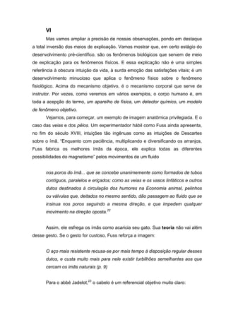 VI
      Mas vamos ampliar a precisão de nossas observações, pondo em destaque
a total inversão dos meios de explicação. Vamos mostrar que, em certo estágio do
desenvolvimento pré-científico, são os fenômenos biológicos que servem de meio
de explicação para os fenômenos físicos. E essa explicação não é uma simples
referência à obscura intuição da vida, à surda emoção das satisfações vitais; é um
desenvolvimento minucioso que aplica o fenômeno físico sobre o fenômeno
fisiológico. Acima do mecanismo objetivo, é o mecanismo corporal que serve de
instrutor. Por vezes, como veremos em vários exemplos, o corpo humano é, em
toda a acepção do termo, um aparelho de física, um detector químico, um modelo
de fenômeno objetivo.
      Vejamos, para começar, um exemplo de imagem anatômica privilegiada. E o
caso das veias e dos pêlos. Um experimentador hábil como Fuss ainda apresenta,
no fim do século XVIII, intuições tão ingênuas como as intuições de Descartes
sobre o ímã. “Enquanto com paciência, multiplicando e diversificando os arranjos,
Fuss fabrica os melhores ímãs da época, ele explica todas as diferentes
possibilidades do magnetismo” pelos movimentos de um fluido


      nos poros do ímã... que se concebe unanimemente como formados de tubos
      contíguos, paralelos e eriçados; como as veias e os vasos linfáticos e outros
      dutos destinados à circulação dos humores na Economia animal, pelinhos
      ou válvulas que, deitados no mesmo sentido, dão passagem ao fluido que se
      insinua nos poros seguindo a mesma direção, e que impedem qualquer
      movimento na direção oposta.22


      Assim, ele esfrega os ímãs como acaricia seu gato. Sua teoria não vai além
desse gesto. Se o gesto for custoso, Fuss reforça a imagem:


      O aço mais resistente recusa-se por mais tempo à disposição regular desses
      dutos, e custa muito mais para nele existir turbilhões semelhantes aos que
      cercam os imãs naturais (p. 9)


      Para o abbé Jadelot,23 o cabelo é um referencial objetivo muito claro:
 