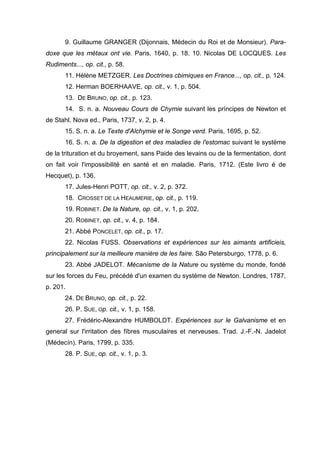 9. Guillaume GRANGER (Dijonnais, Médecin du Roi et de Monsieur). Para-
doxe que les métaux ont vie. Paris, 1640, p. 18. 10. Nicolas DE LOCQUES. Les
Rudiments..., op. cit., p. 58.
       11. Hélène METZGER. Les Doctrines cbimiques en France..., op. cit., p. 124.
       12. Herman BOERHAAVE, op. cit., v. 1, p. 504.
       13. DE BRUNO, op. cit., p. 123.
       14. S. n. a. Nouveau Cours de Chymie suivant les príncipes de Newton et
de Stahl. Nova ed., Paris, 1737, v. 2, p. 4.
       15. S. n. a. Le Texte d'Alchymie et le Songe verd. Paris, 1695, p. 52.
       16. S. n. a. De la digestion et des maladies de l'estomac suivant le système
de la trituration et du broyement, sans Paide des levains ou de la fermentation, dont
on fait voir l'impossibilité en santé et en maladie. Paris, 1712. (Este livro é de
Hecquet), p. 136.
       17. Jules-Henri POTT, op. cit., v. 2, p. 372.
       18. CROSSET DE LA HEAUMERIE, op. cit., p. 119.
       19. ROBINET. De la Nature, op. cit., v. 1, p. 202.
       20. ROBINET, op. cit., v. 4, p. 184.
       21. Abbé PONCELET, op. cit., p. 17.
       22. Nicolas FUSS. Observations et expériences sur les aimants artificieis,
principalement sur la meilleure manière de les faire. São Petersburgo, 1778, p. 6.
       23. Abbé JADELOT. Mécanisme de la Nature ou système du monde, fondé
sur les forces du Feu, précédé d'un examen du système de Newton. Londres, 1787,
p. 201.
       24. DE BRUNO, op. cit., p. 22.
       26. P. SUE, Op. cit., v. 1, p. 158.
       27. Frédéric-Alexandre HUMBOLDT. Expériences sur le Galvanisme et en
general sur l'irritation des fíbres musculaires et nerveuses. Trad. J.-F.-N. Jadelot
(Médecín). Paris, 1799, p. 335.
       28. P. SUE, op. cit., v. 1, p. 3.
 