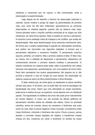 obstáculo e mostrando que há ruptura, e não continuidade, entre a
observação e a experimentação.
      Logo depois de ter descrito o fascínio da observação particular e
colorida, vamos mostrar o perigo de seguir as generalidades de primeira
vista, pois como diz tão bem d'Alembert, generalizam-se as primeiras
observações no instante seguinte, quando não se observa mais nada.
Vamos perceber assim o espírito científico entravado já na origem por dois
obstáculos, de certa forma opostos. Será a ocasião de vermos o pensamen-
to empírico numa oscilação cheia de tropeços e de conflitos, que acaba em
desarticulação. Mas essa desarticulação torna possíveis movimentos úteis.
De forma que o próprio epistemólogo é joguete de valorizações contrárias,
que podem ser resumidas nas seguintes objeções: é preciso que o
pensamento abandone o empirismo imediato. O pensamento empírico
assume, portanto, um sistema. Mas o primeiro sistema é falso. É falso mas,
ao menos, tem a utilidade de desprender o pensamento, afastando-o do
conhecimento sensível; o primeiro sistema mobiliza o pensamento. O
espírito constituído em sistema pode então voltar à experiência com idéias
barrocas mas agressivas, questionadoras, com uma espécie de ironia meta-
física bem perceptível nos jovens pesquisadores, tão seguros de si, tão
prontos a observar o real em função de suas teorias. Da observação ao
sistema, passa-se assim de olhos deslumbrados a olhos fechados.
      É aliás notável que, de modo geral, os obstáculos à cultura científica
sempre aos pares. A tal ponto, que se pode falar de uma lei psicológica da
bipolaridade dos erros. Assim que uma dificuldade se revela importante,
pode-se ter a certeza de que, ao superá-la, vai-se deparar com um obstáculo
oposto. Tal regularidade na dialética dos erros não pode provir naturalmente
do mundo objetivo. A nosso ver, ela procede da atitude polêmica do
pensamento científico diante da cidadela dos sábios. Como na atividade
científica, temos de inventar, temos de considerar o fenômeno sob outro
ponto de vista. Mas é preciso legitimar nossa invenção: concebemos então
nosso fenômeno, criticando o fenômeno dos outros. Pouco a pouco, somos
levados a converter nossas objeções em objetos, a transformar nossas
críticas em leis. Insistimos em variar o fenômeno no sentido de nossa
 