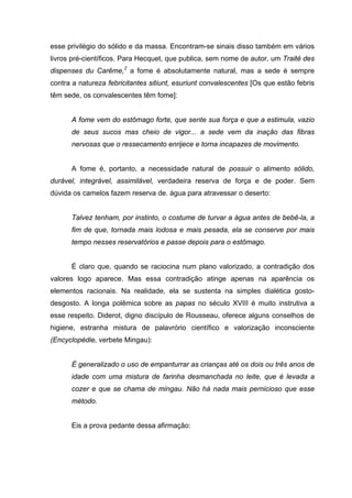 esse privilégio do sólido e da massa. Encontram-se sinais disso também em vários
livros pré-científicos. Para Hecquet, que publica, sem nome de autor, um Traité des
dispenses du Carême,2 a fome é absolutamente natural, mas a sede é sempre
contra a natureza febricitantes sitiunt, esuriunt convalescentes [Os que estão febris
têm sede, os convalescentes têm fome]:


      A fome vem do estômago forte, que sente sua força e que a estimula, vazio
      de seus sucos mas cheio de vigor... a sede vem da inação das fibras
      nervosas que o ressecamento enrijece e torna incapazes de movimento.


      A fome é, portanto, a necessidade natural de possuir o alimento sólido,
durável, integrável, assimilável, verdadeira reserva de força e de poder. Sem
dúvida os camelos fazem reserva de. água para atravessar o deserto:


      Talvez tenham, por instinto, o costume de turvar a água antes de bebê-la, a
      fim de que, tornada mais lodosa e mais pesada, ela se conserve por mais
      tempo nesses reservatórios e passe depois para o estômago.


      É claro que, quando se raciocina num plano valorizado, a contradição dos
valores logo aparece. Mas essa contradição atinge apenas na aparência os
elementos racionais. Na realidade, ela se sustenta na simples dialética gosto-
desgosto. A longa polêmica sobre as papas no século XVIII é muito instrutiva a
esse respeito. Diderot, digno discípulo de Rousseau, oferece alguns conselhos de
higiene, estranha mistura de palavrório científico e valorização inconsciente
(Encyclopédie, verbete Mingau):


      É generalizado o uso de empanturrar as crianças até os dois ou três anos de
      idade com uma mistura de farinha desmanchada no leite, que é levada a
      cozer e que se chama de mingau. Não há nada mais pernicioso que esse
      método.


      Eis a prova pedante dessa afirmação:
 