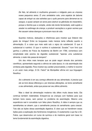 De fato, tal alimento é muitíssimo grosseiro e indigesto para as vísceras
       esses pequenos seres. É uma verdadeira cola, uma espécie de betume
       capaz de entupir as vias estreitas que o quilo percorre para derramar-se no
       sangue, e quase sempre só serve para obstruir as glândulas do mesentério,
       porque a farinha que a compõe, ainda não tendo fermentado, está sujeita a
       azedar no estômago da criança, a produzir secreções e a gerar vermes que
       lhe causam várias doenças e provocam risco de vida.


       Quantos motivos, deduções e inferências para mostrar que Diderot não
gosta de mingau! Entre os burgueses nada merece tanta reflexão quanto a
alimentação. E a coisa que mais está sob o signo do substancial. O que é
substancial é nutritivo. O que é nutritivo é substancial. Durade,3 num livro que
ganhou o prêmio de Física da Academia de Berlim em 1766, comentava com
simplicidade este axioma da digestão substancial: "apenas uma substancia
alimenta. o resto não passa de tempero".
       Um dos mitos mais tenazes que se pode seguir através dos períodos
científicos, apresentado segundo a ciência de cada época, é o da assimilação dos
similares pela digestão. Para mostrar seu caráter preconcebido, o melhor é recorrer
a um autor mais antigo. O Dr. Fabre4 de Montpellier afirma em sua linguagem
filosófica:


       Se o alimento é em seu começo diferente de seu alimentado, é preciso que
       ele se livre dessa diferença e, por diversas alterações, se torne semelhante
       a seu alimentado, antes que possa ser seu último alimento.


       Mas o ideal da alimentação moderna não difere muito desse texto. Ela
continua também materialista. Entopem-se as crianças com fosfatos para que
tenham bons ossos, sem pensar no problema da assimilação. Mesmo uma
experiência real é concebida num falso plano filosófico. A idéia é sempre que os
semelhantes se atraem, que o semelhante precisa do semelhante -para crescer.
Tais são as lições dessa assimilação digestiva. E claro que se transferem essas
lições para a explicação dos fenômenos inorgânicos. E exatamente o que faz o Dr.
Fabre, que desenvolve um curso de química e de medicina geral com base no
tema fundamental da assimilação digestiva.
 