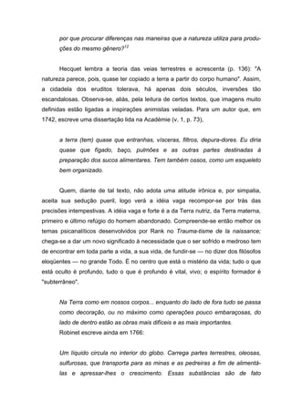 por que procurar diferenças nas maneiras que a natureza utiliza para produ-
      ções do mesmo gênero?12


      Hecquet lembra a teoria das veias terrestres e acrescenta (p. 136): "A
natureza parece, pois, quase ter copiado a terra a partir do corpo humano". Assim,
a cidadela dos eruditos tolerava, há apenas dois séculos, inversões tão
escandalosas. Observa-se, aliás, pela leitura de certos textos, que imagens muito
definidas estão ligadas a inspirações animistas veladas. Para um autor que, em
1742, escreve uma dissertação lida na Académie (v. 1, p. 73),


      a terra (tem) quase que entranhas, vísceras, filtros, depura-dores. Eu diria
      quase que fígado, baço, pulmões e as outras partes destinadas à
      preparação dos sucos alimentares. Tem também ossos, como um esqueleto
      bem organizado.


      Quem, diante de tal texto, não adota uma atitude irônica e, por simpatia,
aceita sua sedução pueril, logo verá a idéia vaga recompor-se por trás das
precisões intempestivas. A idéia vaga e forte é a da Terra nutriz, da Terra materna,
primeiro e último refúgio do homem abandonado. Compreende-se então melhor os
temas psicanalíticos desenvolvidos por Rank no Trauma-tisme de la naissance;
chega-se a dar um novo significado à necessidade que o ser sofrido e medroso tem
de encontrar em toda parte a vida, a sua vida, de fundir-se — no dizer dos filósofos
eloqüentes — no grande Todo. É no centro que está o mistério da vida; tudo o que
está oculto é profundo, tudo o que é profundo é vital, vivo; o espírito formador é
"subterrâneo".


      Na Terra como em nossos corpos... enquanto do lado de fora tudo se passa
      como decoração, ou no máximo como operações pouco embaraçosas, do
      lado de dentro estão as obras mais difíceis e as mais importantes.
      Robinet escreve ainda em 1766:


      Um líquido circula no interior do globo. Carrega partes terrestres, oleosas,
      sulfurosas, que transporta para as minas e as pedreiras a fim de alimentá-
      las e apressar-lhes o crescimento. Essas substâncias são de fato
 