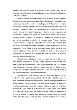 oposição ao saber do outro. É sobretudo numa ciência jovem que se
encontra essa indesejável originalidade que só contribui para reforçar. os
obstáculos contrários.
       Quando tivermos assim delimitado nosso problema através do exame
do espírito concreto e do espírito sistemático, chegaremos a obstáculos mais
particulares. Nosso plano será, portanto, forçosamente flutuante e não isento
de repetições, porque é próprio do obstáculo epistemológico ser confuso e
polimorfo. Também é muito difícil estabelecer uma hierarquia do erro e
seguir uma ordem determinada para descrever as desordens do
pensamento. Vamos pois expor em bloco nosso museu de horrores,
deixando ao leitor o cuidado de abandonar os exemplos cansativos, assim
que tenha entendido o sentido de nossas teses. Vamos examinar
sucessivamente o perigo da explicação pela unidade da natureza, pela
utilidade dos fenômenos naturais. Haverá um capítulo especial para mostrar
o obstáculo verbal. isto é, a falsa explicação obtida com a ajuda de uma
palavra explicativa, nessa estranha inversão que pretende desenvolver o
pensamento ao analisar um conceito, em vez de inserir um conceito
particular numa síntese racional.
       Naturalmente o obstáculo verbal nos levará ao exame de um dos
mais difíceis obstáculos a superar, porque apoiado numa filosofia fácil.
Referimo-nos ao substancialismo, à explicação monótona das propriedades
pela substância. Teremos então de mostrar que, para o físico, e sem
prejulgar seu valor para o filósofo, o realismo é uma metafísica infecunda, já
que susta a investigação, em vez de provocá-la.
       Terminaremos essa primeira parte do livro pelo exame de um
obstáculo muito especial que podemos delimitar com precisão e que, por
isso, oferece um exemplo tão nítido quanto possível da noção de obstáculo
epistemológico. Vamos chamá-lo por seu nome completo: o obstáculo
animista nas ciências físicas. Ele foi quase totalmente superado pela física
do século XIX; mas, como foi muito visível nos séculos XVII e XVIII, a ponto
de, a nosso ver, constituir um dos traços distintivos do espírito pré-científico,
teremos o cuidado de caracterizá-lo de acordo com os físicos dos séculos
XVII e XVIII. Talvez essa limitação torne a demonstração até mais pertinen-
 