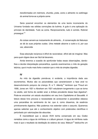 transformadas em mármore, chumbo, prata, como o alimento no estômago
      do animal torna-se a própria carne.


      Seria possível encontrar os elementos de uma teoria inconsciente do
Universo fundada nas sólidas convicções da bulimia. A gula é uma aplicação do
princípio de identidade. Tudo se come. Reciprocamente, tudo é comido. Robinet
prossegue:13


      As coisas servem-se mutuamente de alimento... A conservação da Natureza
      se dá às suas próprias custas. Uma metade absorve a outra e é, por sua
      vez, absorvida.


      Essa absorção recíproca é difícil de racionalizar, difícil até de imaginar. Mas
para quem digere deve ser fácil tal devaneio.
      Ainda teremos a ocasião de aprofundar todas essas observações, dando-
lhes a devida interpretação psicanalítica, quando examinarmos o mito da geração
telúrica, que é muito mais forte e sedutor que o mito da simples digestão.


      IV
      Ao mito da digestão prende-se, é evidente, a importância dada aos
excrementos. Muitos são os psicanalistas que caracterizaram a fase anal no
desenvolvimento psíquico da criança. R. e Y. Allendy14 lembram que "Freud em
1908, Jones em 1921 e Abraham em 1921 estudaram longamente o que se torna
no adulto, sob forma de caráter anal, a ênfase prevalente dessa fase digestiva".
Pode-se encontrar um estudo elucidativo em seu livro Capitalisme et Sexualité. A
leitura desse livro provoca a necessidade de acrescentar à psicanálise clássica
uma psicanálise do sentimento do ter, que é, como dissemos, de essência
primitivamente digestiva. Não podemos nos estender sobre o assunto. Queremos
apenas salientar que até o conhecimento objetivo com pretensões científicas é
perturbado por valorizações tão absurdas.
      É inacreditável que o século XVIII tenha conservado em seu Codex
remédios como a água de mil-flores e o álbum grecum. A água de mil-flores nada
mais é que o resultado da destilação do esterco de vaca. Malouin15 dedica-lhe um
 