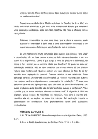 uma vez por dia. O uso contínuo dessa água suavizou e clareou a pele delas
         de modo considerável.


         Encontra-se na Suite de la Matière médicale de Geoffroy (v. 6, p. 474) um
relato ainda mais minucioso e, por isso, mais inacreditável. Relato que mereceria
uma psicanálise cuidadosa, aliás bem fácil. Geoffroy não nega a eficácia nem a
repugnância:


         Estamos convencidos de que esse licor, que é doce e untuoso, pode
         suavizar e embelezar a pele. Mas é uma extravagante escravidão a de
         querer conservar a beleza pelo uso de algo tão sujo e enojante.


         Só um inconsciente muito perturbado pode sugerir tais práticas. Para julgar
a perturbação, não se deve pensar apenas no leitor desses absurdos, e sim em
quem fez a experiência. Como é que surgiu a idéia de procurar o cosmético, tal
como o fez Hombert ou a senhora citada por Geoffroy? Só pode ter sido por
valorização antitética. Não se quer acreditar que o mau cheiro de um produto
natural seja fundamental. Quer-se atribuir um valor objetivo ao fato de se ter
vencido uma repugnância pessoal. Quer-se admirar e ser admirável. Tudo
converge para dar um valor até aos antivalores. Já Hecquet respondia aos autores
que queriam explicar a digestão como uma espécie de putrefação:17 "E fazer uma
estranha idéia de uma operação tão bela, tão cheia de arte e de maravilha". Os
sucos produzidos pela digestão são de fato "perfeitos, suaves e benfazejos". "Não
conviria que os sucos nutritivos viessem a cheirar mal." A digestão é difícil de
explicar, "prova segura da majestade da natureza", mas para o espírito pré-
científico ela só se explica no reino dos valores. Tal explicação impede a
possibilidade de contradição. Ama profundamente quem ama qualidades
contraditórias.


         NOTAS DO CAPÍTULO IX
         1. C. DE LA CHAMBRE. Nouvelles conjectures sur la digestion. Paris, 1636,
p. 24.
         2. S. n. a. Traité des dispenses du Carême. Paris, 1710, v. 2, p. 224.
 
