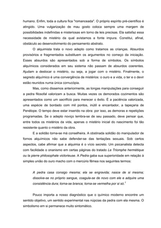 humano. Enfim, toda a cultura fica "romanceada". O próprio espírito pré-científico é
atingido. Uma vulgarização de mau gosto coloca sempre uma margem de
possibilidades indefinidas e misteriosas em torno de leis precisas. Ela satisfaz essa
necessidade de mistério da qual avistamos a fonte impura. Constitui, afinal,
obstáculo ao desenvolvimento do pensamento abstrato.
      O alquimista trata o novo adepto como tratamos as crianças. Absurdos
provisórios e fragmentados substituem os argumentos no começo da iniciação.
Esses absurdos são apresentados sob a forma de símbolos. Os símbolos
alquímicos considerados em seu sistema não passam de absurdos coerentes.
Ajudam a deslocar o mistério, ou seja, a jogar com o mistério. Finalmente, o
segredo alquímico é uma convergência de mistérios: o ouro e a vida, o ter e o devir
estão reunidos numa única cornucópia.
      Mas, como dissemos anteriormente, as longas manipulações para conseguir
a pedra filosofal valorizam a busca. Muitas vezes os demorados cozimentos são
apresentados como um sacrifício para merecer o êxito. É a paciência valorizada,
uma espécie de bordado com mil pontos, inútil e encantador, a tapeçaria de
Penélope. O tempo deve estar inserido na obra: por isso, as demoras e repetições
programadas. Se o adepto noviço lembra-se de seu passado, deve pensar que,
entre todos os mistérios da vida, apenas o mistério inicial do nascimento foi tão
resistente quanto o mistério da obra.
      E a solidão torna-se má conselheira. A obstinada solidão do manipulador de
fornos alquímicos não sabe defender-se das tentações sexuais. Sob certos
aspectos, cabe afirmar que a alquimia é o vício secreto. Um psicanalista detecta
com facilidade o onanismo em certas páginas do tratado Le Triomphe hermétique
ou la pierre philosophale victorieuse. A Pedra gaba sua superioridade em relação à
simples união do ouro macho com o mercúrio fêmea nos seguintes termos:


      A pedra casa consigo mesma; ela se engravida; nasce de si mesma;
      dissolve-se no próprio sangue, coagula-se de novo com ele e adquire uma
      consistência dura; torna-se branca; torna-se vermelha por si só.1


      Pouco importa a nosso diagnóstico que o químico moderno encontre um
sentido objetivo, um sentido experimental nas núpcias da pedra com ela mesma. O
simbolismo em si permanece muito sintomático.
 